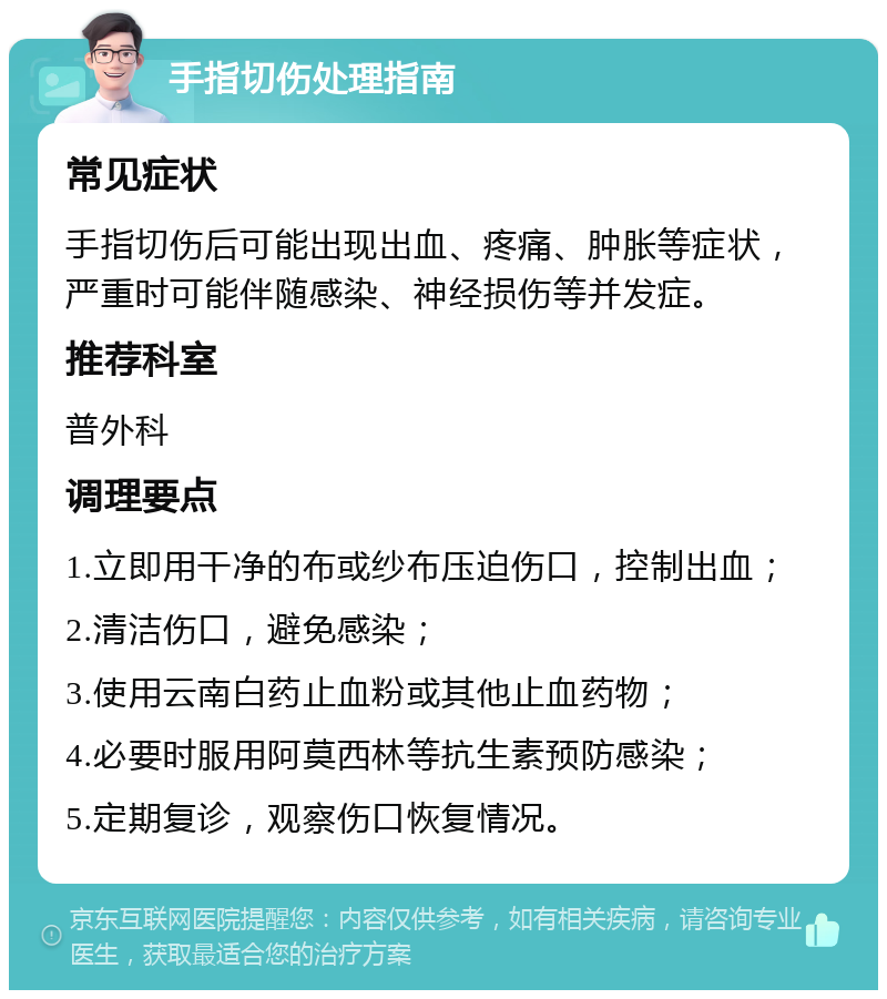 手指切伤处理指南 常见症状 手指切伤后可能出现出血、疼痛、肿胀等症状，严重时可能伴随感染、神经损伤等并发症。 推荐科室 普外科 调理要点 1.立即用干净的布或纱布压迫伤口，控制出血； 2.清洁伤口，避免感染； 3.使用云南白药止血粉或其他止血药物； 4.必要时服用阿莫西林等抗生素预防感染； 5.定期复诊，观察伤口恢复情况。