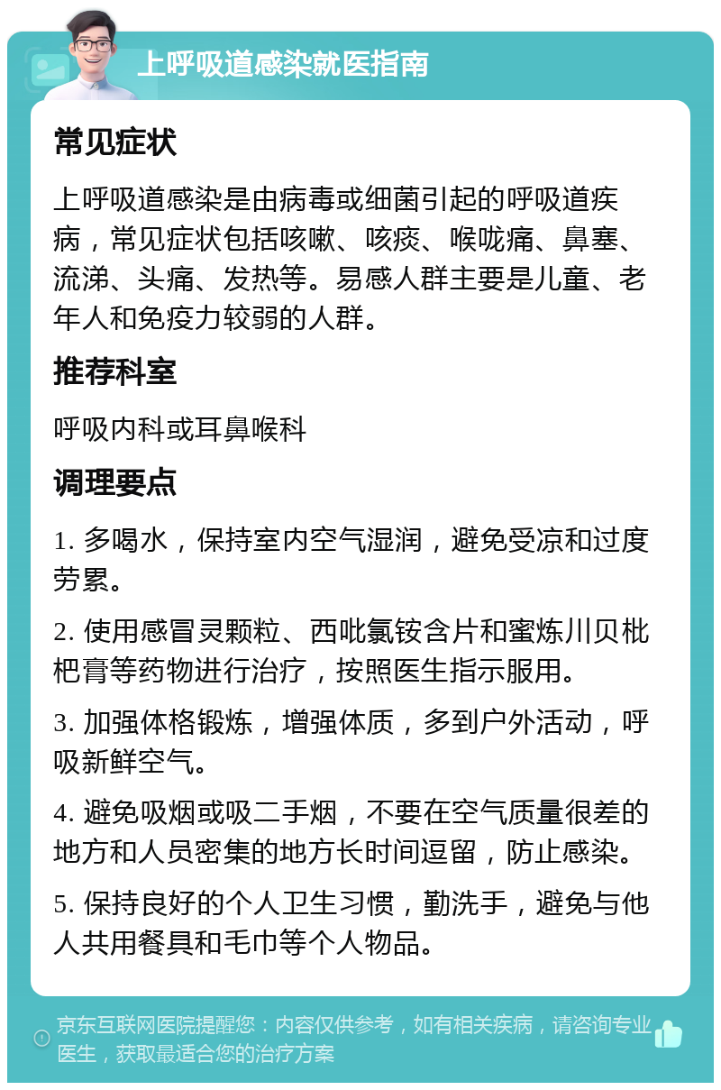 上呼吸道感染就医指南 常见症状 上呼吸道感染是由病毒或细菌引起的呼吸道疾病，常见症状包括咳嗽、咳痰、喉咙痛、鼻塞、流涕、头痛、发热等。易感人群主要是儿童、老年人和免疫力较弱的人群。 推荐科室 呼吸内科或耳鼻喉科 调理要点 1. 多喝水，保持室内空气湿润，避免受凉和过度劳累。 2. 使用感冒灵颗粒、西吡氯铵含片和蜜炼川贝枇杷膏等药物进行治疗，按照医生指示服用。 3. 加强体格锻炼，增强体质，多到户外活动，呼吸新鲜空气。 4. 避免吸烟或吸二手烟，不要在空气质量很差的地方和人员密集的地方长时间逗留，防止感染。 5. 保持良好的个人卫生习惯，勤洗手，避免与他人共用餐具和毛巾等个人物品。