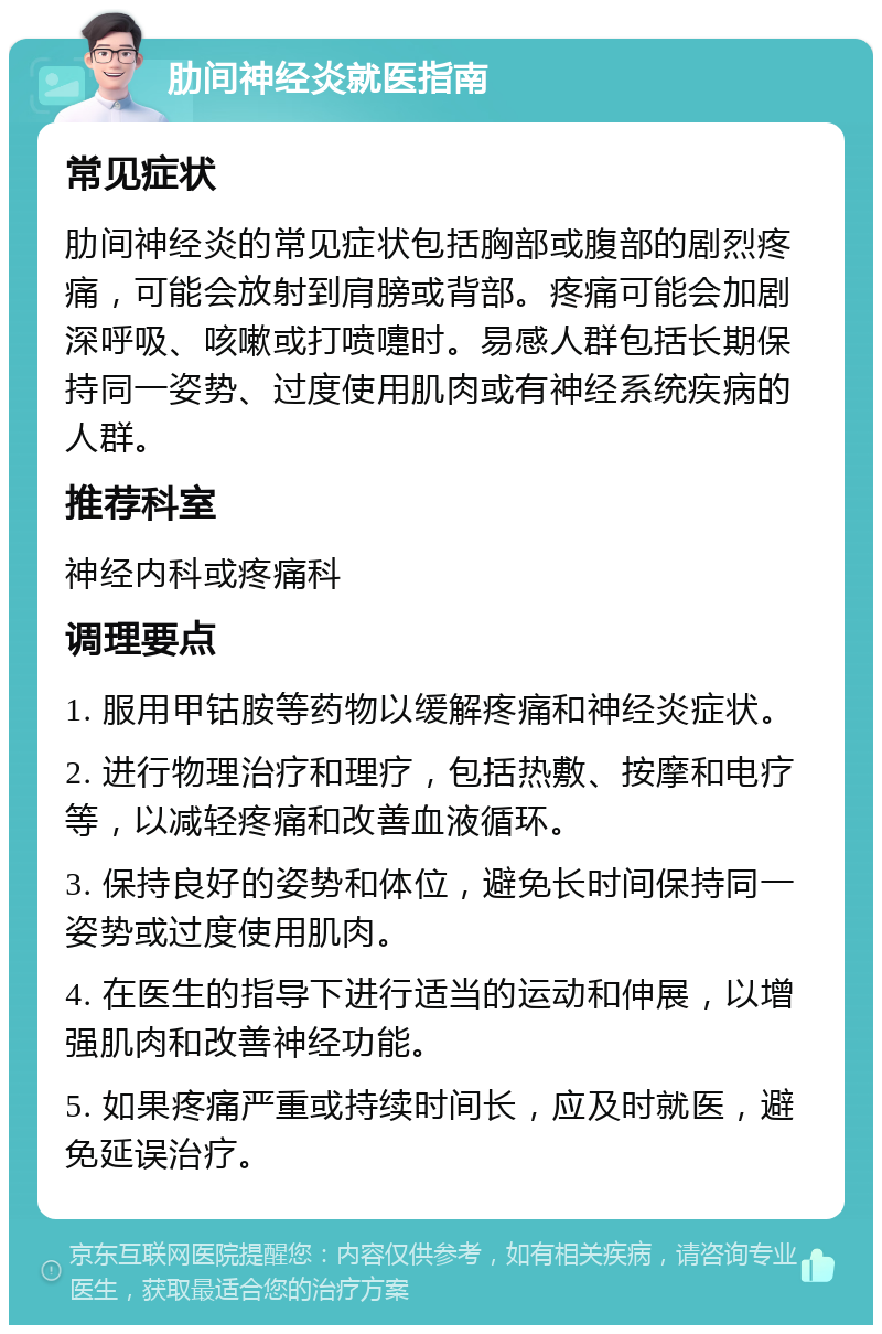 肋间神经炎就医指南 常见症状 肋间神经炎的常见症状包括胸部或腹部的剧烈疼痛，可能会放射到肩膀或背部。疼痛可能会加剧深呼吸、咳嗽或打喷嚏时。易感人群包括长期保持同一姿势、过度使用肌肉或有神经系统疾病的人群。 推荐科室 神经内科或疼痛科 调理要点 1. 服用甲钴胺等药物以缓解疼痛和神经炎症状。 2. 进行物理治疗和理疗，包括热敷、按摩和电疗等，以减轻疼痛和改善血液循环。 3. 保持良好的姿势和体位，避免长时间保持同一姿势或过度使用肌肉。 4. 在医生的指导下进行适当的运动和伸展，以增强肌肉和改善神经功能。 5. 如果疼痛严重或持续时间长，应及时就医，避免延误治疗。