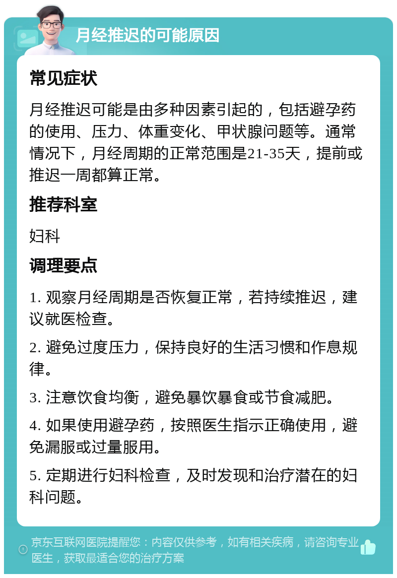 月经推迟的可能原因 常见症状 月经推迟可能是由多种因素引起的，包括避孕药的使用、压力、体重变化、甲状腺问题等。通常情况下，月经周期的正常范围是21-35天，提前或推迟一周都算正常。 推荐科室 妇科 调理要点 1. 观察月经周期是否恢复正常，若持续推迟，建议就医检查。 2. 避免过度压力，保持良好的生活习惯和作息规律。 3. 注意饮食均衡，避免暴饮暴食或节食减肥。 4. 如果使用避孕药，按照医生指示正确使用，避免漏服或过量服用。 5. 定期进行妇科检查，及时发现和治疗潜在的妇科问题。