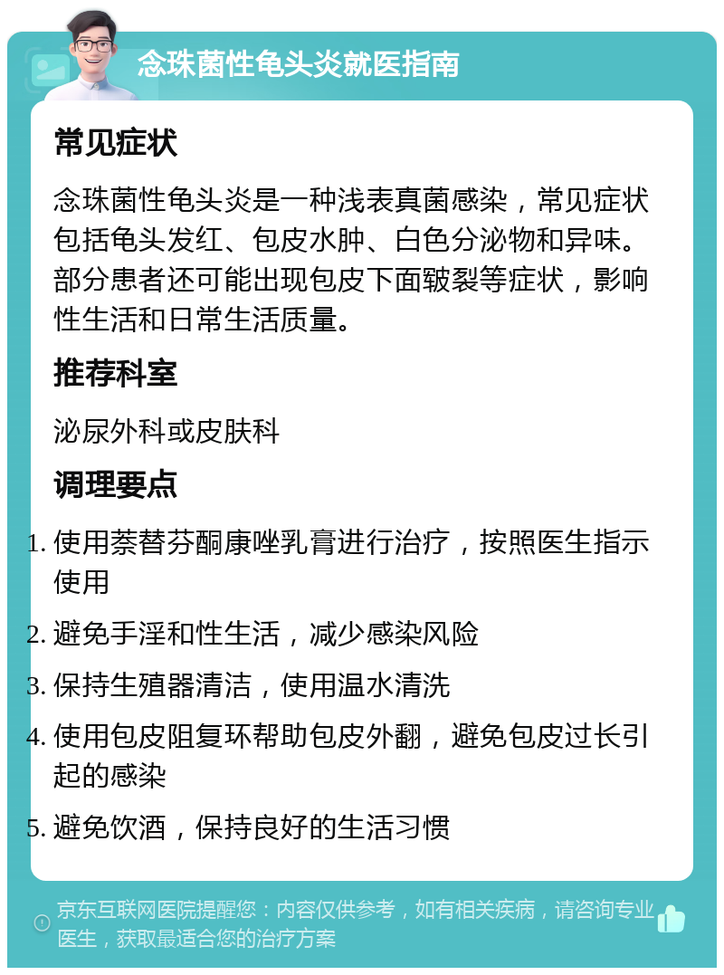 念珠菌性龟头炎就医指南 常见症状 念珠菌性龟头炎是一种浅表真菌感染，常见症状包括龟头发红、包皮水肿、白色分泌物和异味。部分患者还可能出现包皮下面皲裂等症状，影响性生活和日常生活质量。 推荐科室 泌尿外科或皮肤科 调理要点 使用萘替芬酮康唑乳膏进行治疗，按照医生指示使用 避免手淫和性生活，减少感染风险 保持生殖器清洁，使用温水清洗 使用包皮阻复环帮助包皮外翻，避免包皮过长引起的感染 避免饮酒，保持良好的生活习惯