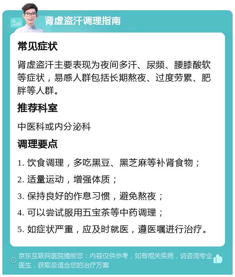 肾虚盗汗调理指南 常见症状 肾虚盗汗主要表现为夜间多汗、尿频、腰膝酸软等症状，易感人群包括长期熬夜、过度劳累、肥胖等人群。 推荐科室 中医科或内分泌科 调理要点 1. 饮食调理，多吃黑豆、黑芝麻等补肾食物； 2. 适量运动，增强体质； 3. 保持良好的作息习惯，避免熬夜； 4. 可以尝试服用五宝茶等中药调理； 5. 如症状严重，应及时就医，遵医嘱进行治疗。