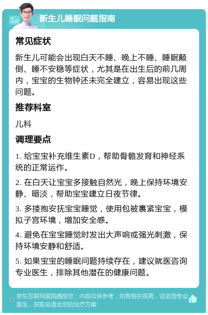 新生儿睡眠问题指南 常见症状 新生儿可能会出现白天不睡、晚上不睡、睡眠颠倒、睡不安稳等症状，尤其是在出生后的前几周内，宝宝的生物钟还未完全建立，容易出现这些问题。 推荐科室 儿科 调理要点 1. 给宝宝补充维生素D，帮助骨骼发育和神经系统的正常运作。 2. 在白天让宝宝多接触自然光，晚上保持环境安静、暗淡，帮助宝宝建立日夜节律。 3. 多搂抱安抚宝宝睡觉，使用包被裹紧宝宝，模拟子宫环境，增加安全感。 4. 避免在宝宝睡觉时发出大声响或强光刺激，保持环境安静和舒适。 5. 如果宝宝的睡眠问题持续存在，建议就医咨询专业医生，排除其他潜在的健康问题。