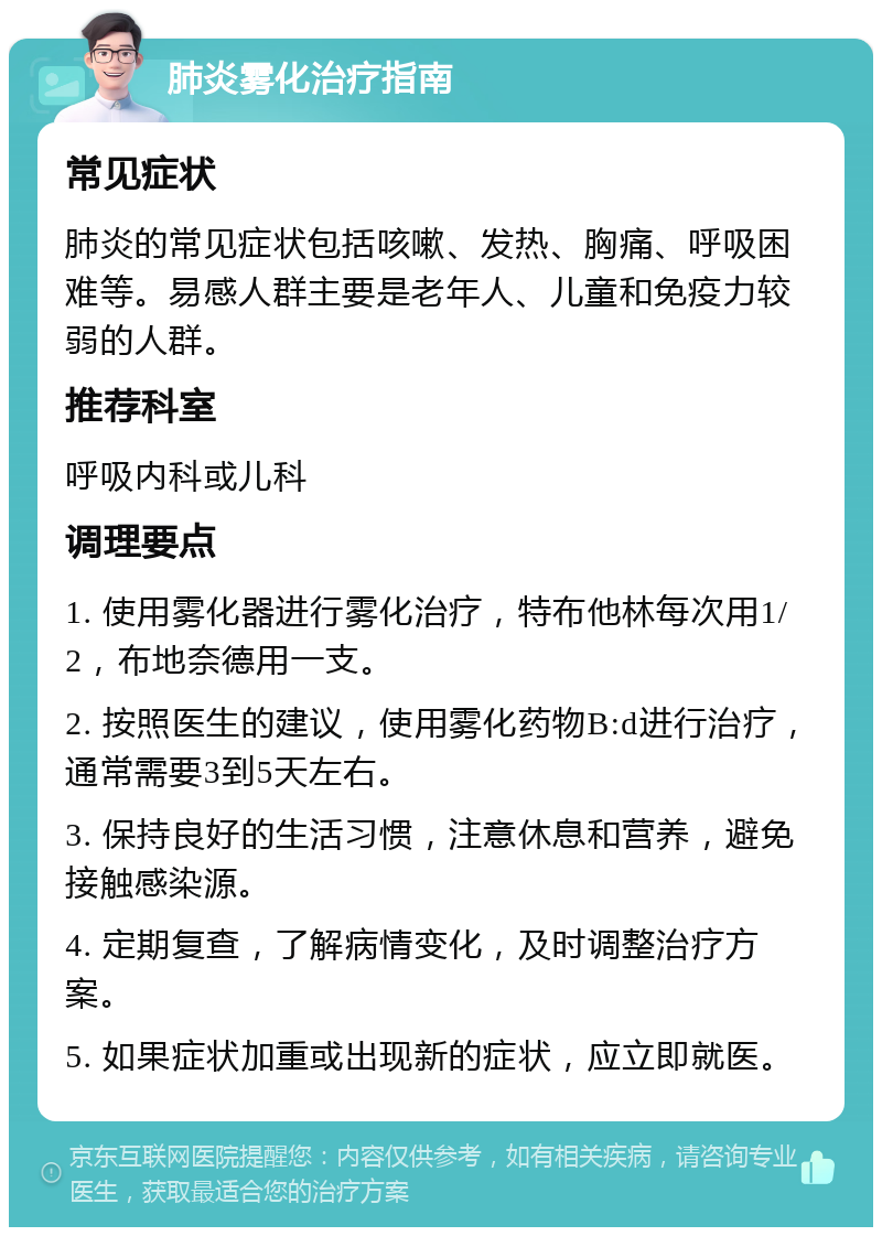 肺炎雾化治疗指南 常见症状 肺炎的常见症状包括咳嗽、发热、胸痛、呼吸困难等。易感人群主要是老年人、儿童和免疫力较弱的人群。 推荐科室 呼吸内科或儿科 调理要点 1. 使用雾化器进行雾化治疗，特布他林每次用1/2，布地奈德用一支。 2. 按照医生的建议，使用雾化药物B:d进行治疗，通常需要3到5天左右。 3. 保持良好的生活习惯，注意休息和营养，避免接触感染源。 4. 定期复查，了解病情变化，及时调整治疗方案。 5. 如果症状加重或出现新的症状，应立即就医。