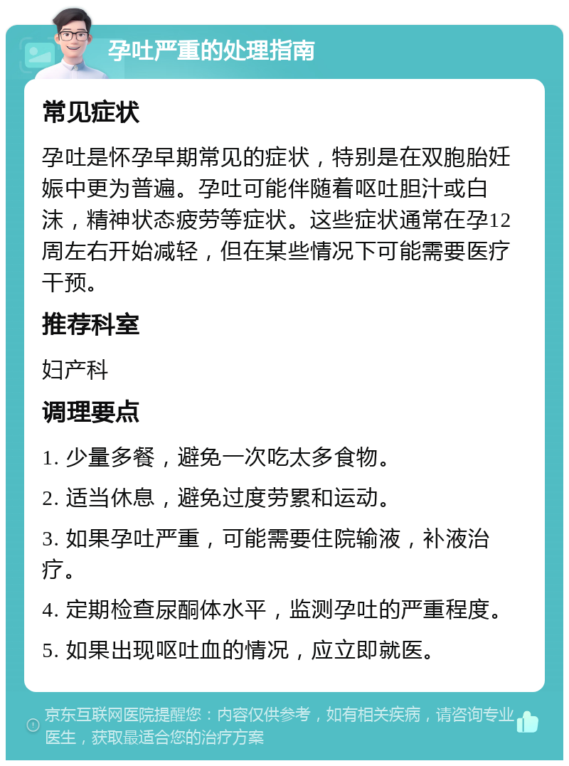 孕吐严重的处理指南 常见症状 孕吐是怀孕早期常见的症状，特别是在双胞胎妊娠中更为普遍。孕吐可能伴随着呕吐胆汁或白沫，精神状态疲劳等症状。这些症状通常在孕12周左右开始减轻，但在某些情况下可能需要医疗干预。 推荐科室 妇产科 调理要点 1. 少量多餐，避免一次吃太多食物。 2. 适当休息，避免过度劳累和运动。 3. 如果孕吐严重，可能需要住院输液，补液治疗。 4. 定期检查尿酮体水平，监测孕吐的严重程度。 5. 如果出现呕吐血的情况，应立即就医。