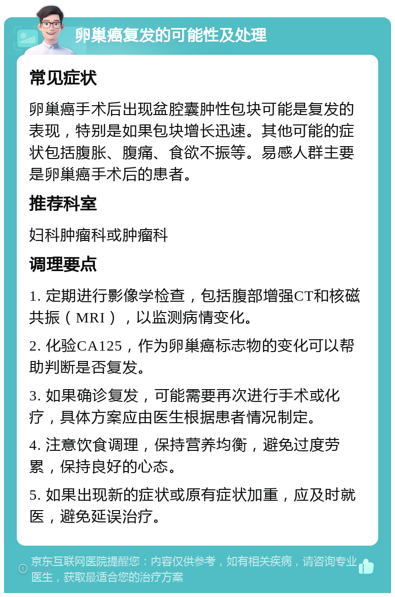 卵巢癌复发的可能性及处理 常见症状 卵巢癌手术后出现盆腔囊肿性包块可能是复发的表现，特别是如果包块增长迅速。其他可能的症状包括腹胀、腹痛、食欲不振等。易感人群主要是卵巢癌手术后的患者。 推荐科室 妇科肿瘤科或肿瘤科 调理要点 1. 定期进行影像学检查，包括腹部增强CT和核磁共振（MRI），以监测病情变化。 2. 化验CA125，作为卵巢癌标志物的变化可以帮助判断是否复发。 3. 如果确诊复发，可能需要再次进行手术或化疗，具体方案应由医生根据患者情况制定。 4. 注意饮食调理，保持营养均衡，避免过度劳累，保持良好的心态。 5. 如果出现新的症状或原有症状加重，应及时就医，避免延误治疗。