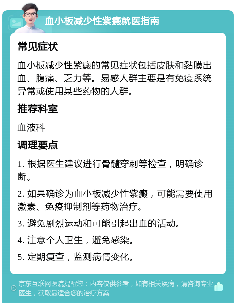 血小板减少性紫癜就医指南 常见症状 血小板减少性紫癜的常见症状包括皮肤和黏膜出血、腹痛、乏力等。易感人群主要是有免疫系统异常或使用某些药物的人群。 推荐科室 血液科 调理要点 1. 根据医生建议进行骨髓穿刺等检查，明确诊断。 2. 如果确诊为血小板减少性紫癜，可能需要使用激素、免疫抑制剂等药物治疗。 3. 避免剧烈运动和可能引起出血的活动。 4. 注意个人卫生，避免感染。 5. 定期复查，监测病情变化。