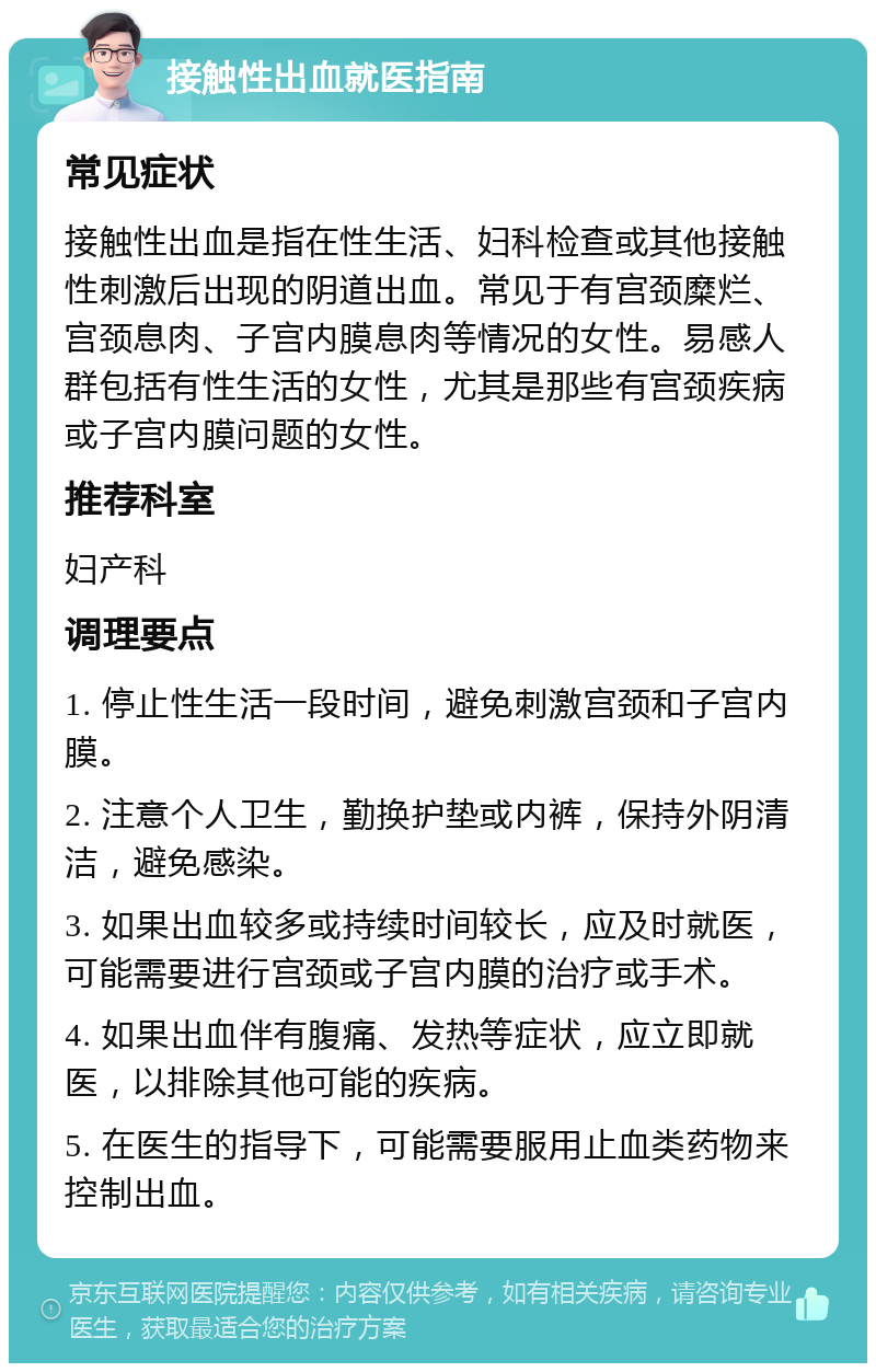 接触性出血就医指南 常见症状 接触性出血是指在性生活、妇科检查或其他接触性刺激后出现的阴道出血。常见于有宫颈糜烂、宫颈息肉、子宫内膜息肉等情况的女性。易感人群包括有性生活的女性，尤其是那些有宫颈疾病或子宫内膜问题的女性。 推荐科室 妇产科 调理要点 1. 停止性生活一段时间，避免刺激宫颈和子宫内膜。 2. 注意个人卫生，勤换护垫或内裤，保持外阴清洁，避免感染。 3. 如果出血较多或持续时间较长，应及时就医，可能需要进行宫颈或子宫内膜的治疗或手术。 4. 如果出血伴有腹痛、发热等症状，应立即就医，以排除其他可能的疾病。 5. 在医生的指导下，可能需要服用止血类药物来控制出血。