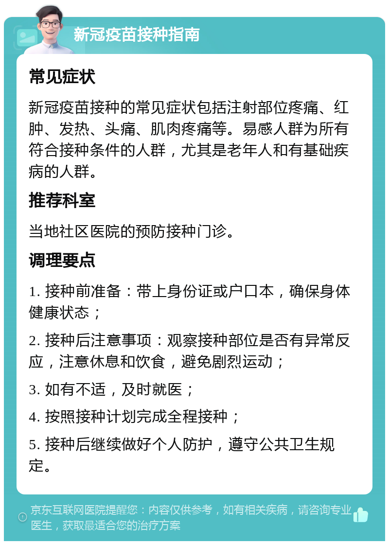 新冠疫苗接种指南 常见症状 新冠疫苗接种的常见症状包括注射部位疼痛、红肿、发热、头痛、肌肉疼痛等。易感人群为所有符合接种条件的人群，尤其是老年人和有基础疾病的人群。 推荐科室 当地社区医院的预防接种门诊。 调理要点 1. 接种前准备：带上身份证或户口本，确保身体健康状态； 2. 接种后注意事项：观察接种部位是否有异常反应，注意休息和饮食，避免剧烈运动； 3. 如有不适，及时就医； 4. 按照接种计划完成全程接种； 5. 接种后继续做好个人防护，遵守公共卫生规定。