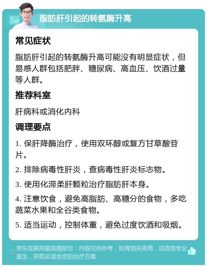 脂肪肝引起的转氨酶升高 常见症状 脂肪肝引起的转氨酶升高可能没有明显症状，但易感人群包括肥胖、糖尿病、高血压、饮酒过量等人群。 推荐科室 肝病科或消化内科 调理要点 1. 保肝降酶治疗，使用双环醇或复方甘草酸苷片。 2. 排除病毒性肝炎，查病毒性肝炎标志物。 3. 使用化滞柔肝颗粒治疗脂肪肝本身。 4. 注意饮食，避免高脂肪、高糖分的食物，多吃蔬菜水果和全谷类食物。 5. 适当运动，控制体重，避免过度饮酒和吸烟。