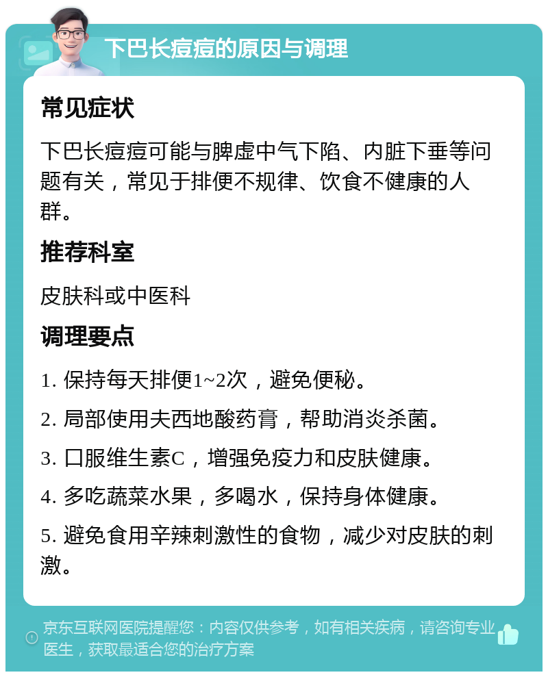 下巴长痘痘的原因与调理 常见症状 下巴长痘痘可能与脾虚中气下陷、内脏下垂等问题有关，常见于排便不规律、饮食不健康的人群。 推荐科室 皮肤科或中医科 调理要点 1. 保持每天排便1~2次，避免便秘。 2. 局部使用夫西地酸药膏，帮助消炎杀菌。 3. 口服维生素C，增强免疫力和皮肤健康。 4. 多吃蔬菜水果，多喝水，保持身体健康。 5. 避免食用辛辣刺激性的食物，减少对皮肤的刺激。