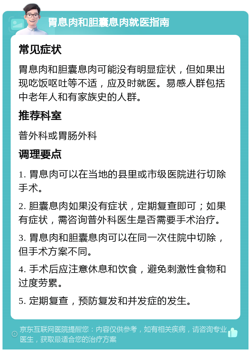 胃息肉和胆囊息肉就医指南 常见症状 胃息肉和胆囊息肉可能没有明显症状，但如果出现吃饭呕吐等不适，应及时就医。易感人群包括中老年人和有家族史的人群。 推荐科室 普外科或胃肠外科 调理要点 1. 胃息肉可以在当地的县里或市级医院进行切除手术。 2. 胆囊息肉如果没有症状，定期复查即可；如果有症状，需咨询普外科医生是否需要手术治疗。 3. 胃息肉和胆囊息肉可以在同一次住院中切除，但手术方案不同。 4. 手术后应注意休息和饮食，避免刺激性食物和过度劳累。 5. 定期复查，预防复发和并发症的发生。