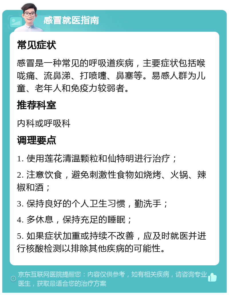 感冒就医指南 常见症状 感冒是一种常见的呼吸道疾病，主要症状包括喉咙痛、流鼻涕、打喷嚏、鼻塞等。易感人群为儿童、老年人和免疫力较弱者。 推荐科室 内科或呼吸科 调理要点 1. 使用莲花清温颗粒和仙特明进行治疗； 2. 注意饮食，避免刺激性食物如烧烤、火锅、辣椒和酒； 3. 保持良好的个人卫生习惯，勤洗手； 4. 多休息，保持充足的睡眠； 5. 如果症状加重或持续不改善，应及时就医并进行核酸检测以排除其他疾病的可能性。