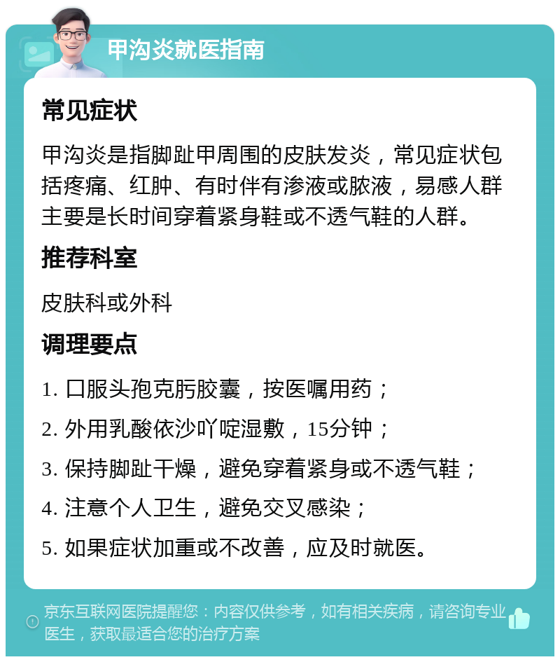 甲沟炎就医指南 常见症状 甲沟炎是指脚趾甲周围的皮肤发炎，常见症状包括疼痛、红肿、有时伴有渗液或脓液，易感人群主要是长时间穿着紧身鞋或不透气鞋的人群。 推荐科室 皮肤科或外科 调理要点 1. 口服头孢克肟胶囊，按医嘱用药； 2. 外用乳酸依沙吖啶湿敷，15分钟； 3. 保持脚趾干燥，避免穿着紧身或不透气鞋； 4. 注意个人卫生，避免交叉感染； 5. 如果症状加重或不改善，应及时就医。