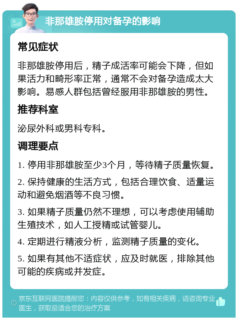 非那雄胺停用对备孕的影响 常见症状 非那雄胺停用后，精子成活率可能会下降，但如果活力和畸形率正常，通常不会对备孕造成太大影响。易感人群包括曾经服用非那雄胺的男性。 推荐科室 泌尿外科或男科专科。 调理要点 1. 停用非那雄胺至少3个月，等待精子质量恢复。 2. 保持健康的生活方式，包括合理饮食、适量运动和避免烟酒等不良习惯。 3. 如果精子质量仍然不理想，可以考虑使用辅助生殖技术，如人工授精或试管婴儿。 4. 定期进行精液分析，监测精子质量的变化。 5. 如果有其他不适症状，应及时就医，排除其他可能的疾病或并发症。