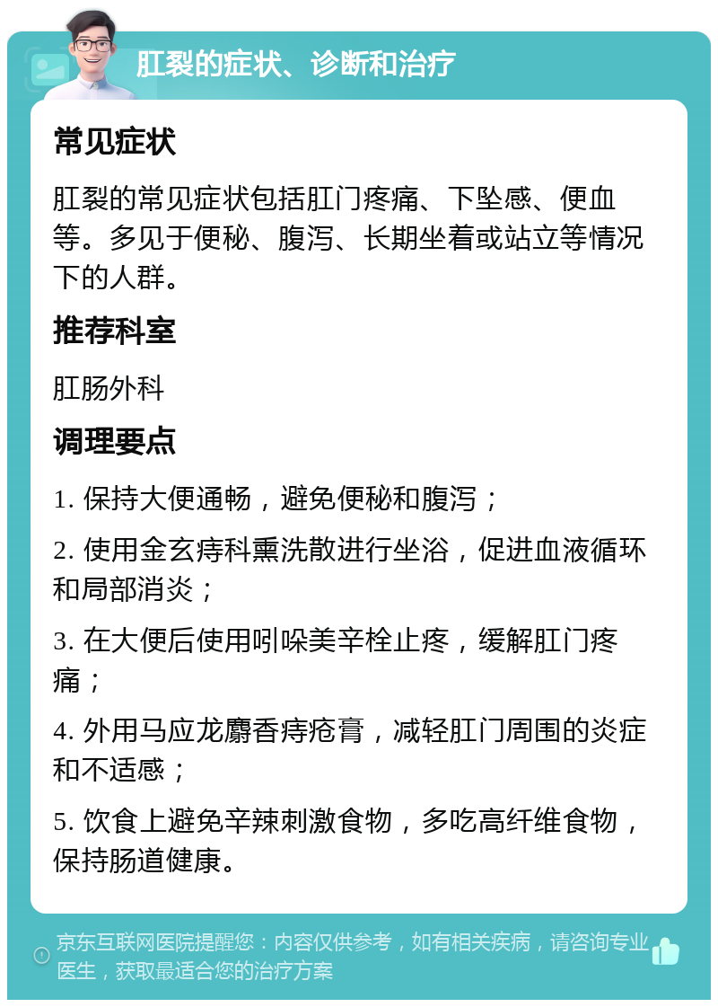 肛裂的症状、诊断和治疗 常见症状 肛裂的常见症状包括肛门疼痛、下坠感、便血等。多见于便秘、腹泻、长期坐着或站立等情况下的人群。 推荐科室 肛肠外科 调理要点 1. 保持大便通畅，避免便秘和腹泻； 2. 使用金玄痔科熏洗散进行坐浴，促进血液循环和局部消炎； 3. 在大便后使用吲哚美辛栓止疼，缓解肛门疼痛； 4. 外用马应龙麝香痔疮膏，减轻肛门周围的炎症和不适感； 5. 饮食上避免辛辣刺激食物，多吃高纤维食物，保持肠道健康。