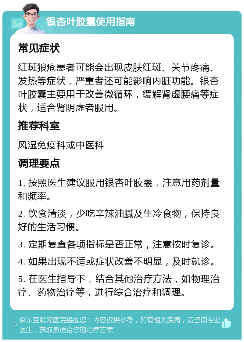 银杏叶胶囊使用指南 常见症状 红斑狼疮患者可能会出现皮肤红斑、关节疼痛、发热等症状，严重者还可能影响内脏功能。银杏叶胶囊主要用于改善微循环，缓解肾虚腰痛等症状，适合肾阴虚者服用。 推荐科室 风湿免疫科或中医科 调理要点 1. 按照医生建议服用银杏叶胶囊，注意用药剂量和频率。 2. 饮食清淡，少吃辛辣油腻及生冷食物，保持良好的生活习惯。 3. 定期复查各项指标是否正常，注意按时复诊。 4. 如果出现不适或症状改善不明显，及时就诊。 5. 在医生指导下，结合其他治疗方法，如物理治疗、药物治疗等，进行综合治疗和调理。