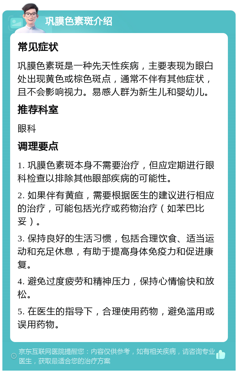 巩膜色素斑介绍 常见症状 巩膜色素斑是一种先天性疾病，主要表现为眼白处出现黄色或棕色斑点，通常不伴有其他症状，且不会影响视力。易感人群为新生儿和婴幼儿。 推荐科室 眼科 调理要点 1. 巩膜色素斑本身不需要治疗，但应定期进行眼科检查以排除其他眼部疾病的可能性。 2. 如果伴有黄疸，需要根据医生的建议进行相应的治疗，可能包括光疗或药物治疗（如苯巴比妥）。 3. 保持良好的生活习惯，包括合理饮食、适当运动和充足休息，有助于提高身体免疫力和促进康复。 4. 避免过度疲劳和精神压力，保持心情愉快和放松。 5. 在医生的指导下，合理使用药物，避免滥用或误用药物。