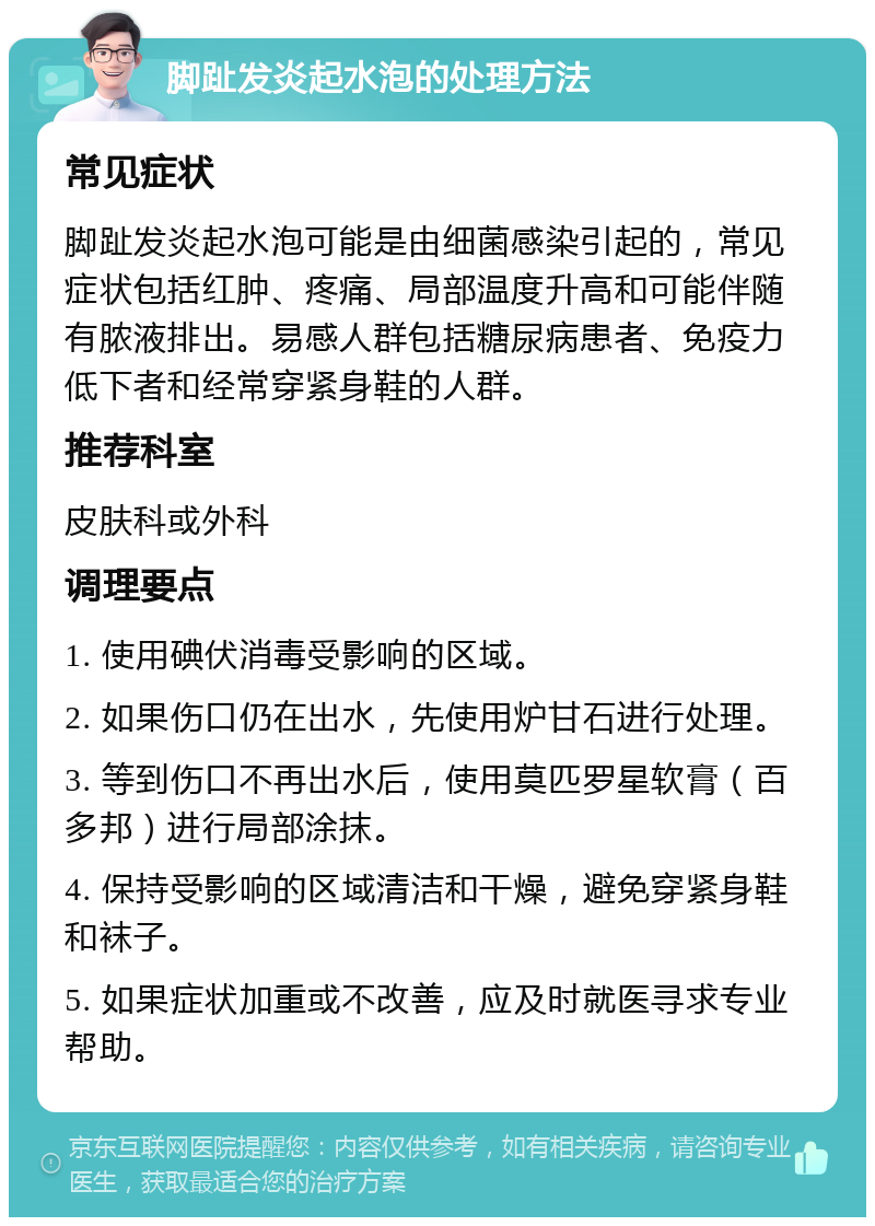 脚趾发炎起水泡的处理方法 常见症状 脚趾发炎起水泡可能是由细菌感染引起的，常见症状包括红肿、疼痛、局部温度升高和可能伴随有脓液排出。易感人群包括糖尿病患者、免疫力低下者和经常穿紧身鞋的人群。 推荐科室 皮肤科或外科 调理要点 1. 使用碘伏消毒受影响的区域。 2. 如果伤口仍在出水，先使用炉甘石进行处理。 3. 等到伤口不再出水后，使用莫匹罗星软膏（百多邦）进行局部涂抹。 4. 保持受影响的区域清洁和干燥，避免穿紧身鞋和袜子。 5. 如果症状加重或不改善，应及时就医寻求专业帮助。