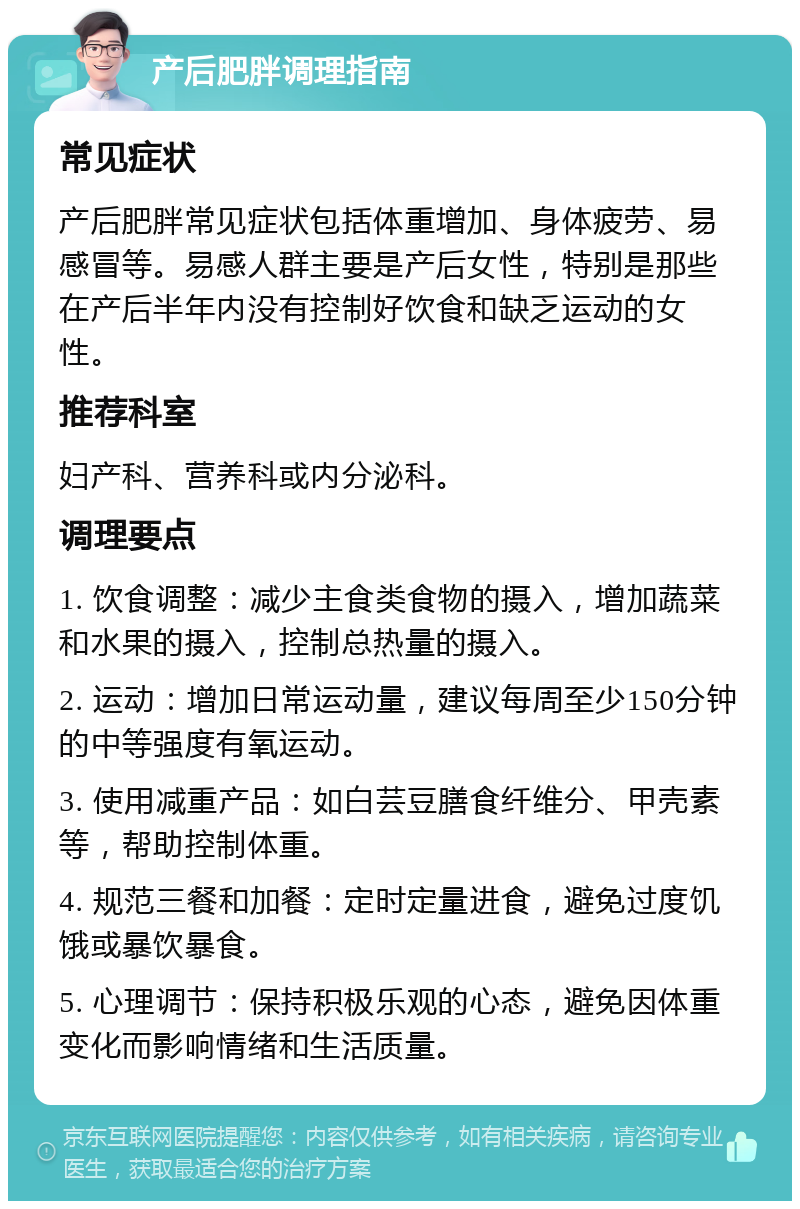 产后肥胖调理指南 常见症状 产后肥胖常见症状包括体重增加、身体疲劳、易感冒等。易感人群主要是产后女性，特别是那些在产后半年内没有控制好饮食和缺乏运动的女性。 推荐科室 妇产科、营养科或内分泌科。 调理要点 1. 饮食调整：减少主食类食物的摄入，增加蔬菜和水果的摄入，控制总热量的摄入。 2. 运动：增加日常运动量，建议每周至少150分钟的中等强度有氧运动。 3. 使用减重产品：如白芸豆膳食纤维分、甲壳素等，帮助控制体重。 4. 规范三餐和加餐：定时定量进食，避免过度饥饿或暴饮暴食。 5. 心理调节：保持积极乐观的心态，避免因体重变化而影响情绪和生活质量。