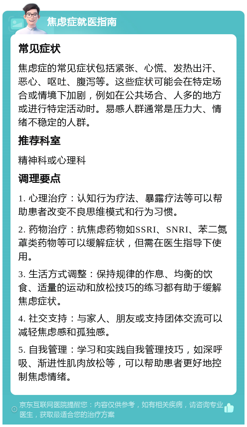 焦虑症就医指南 常见症状 焦虑症的常见症状包括紧张、心慌、发热出汗、恶心、呕吐、腹泻等。这些症状可能会在特定场合或情境下加剧，例如在公共场合、人多的地方或进行特定活动时。易感人群通常是压力大、情绪不稳定的人群。 推荐科室 精神科或心理科 调理要点 1. 心理治疗：认知行为疗法、暴露疗法等可以帮助患者改变不良思维模式和行为习惯。 2. 药物治疗：抗焦虑药物如SSRI、SNRI、苯二氮䓬类药物等可以缓解症状，但需在医生指导下使用。 3. 生活方式调整：保持规律的作息、均衡的饮食、适量的运动和放松技巧的练习都有助于缓解焦虑症状。 4. 社交支持：与家人、朋友或支持团体交流可以减轻焦虑感和孤独感。 5. 自我管理：学习和实践自我管理技巧，如深呼吸、渐进性肌肉放松等，可以帮助患者更好地控制焦虑情绪。