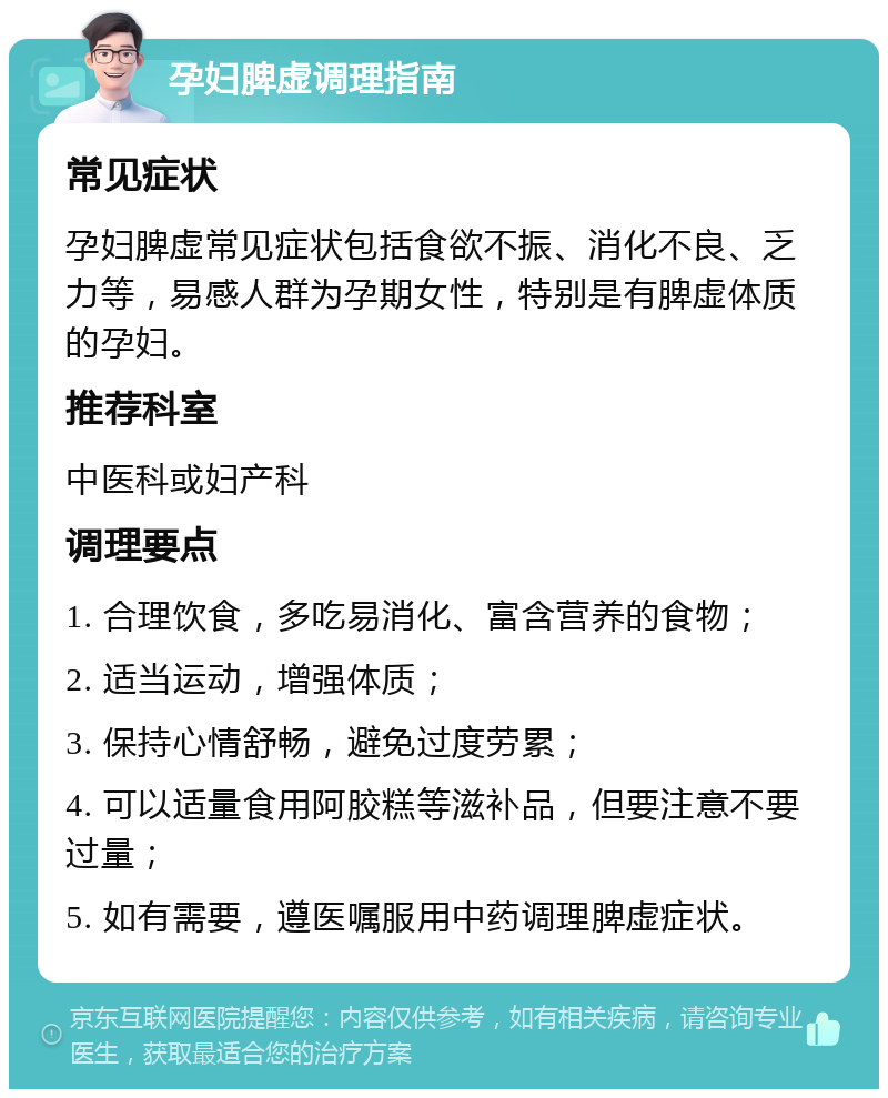 孕妇脾虚调理指南 常见症状 孕妇脾虚常见症状包括食欲不振、消化不良、乏力等，易感人群为孕期女性，特别是有脾虚体质的孕妇。 推荐科室 中医科或妇产科 调理要点 1. 合理饮食，多吃易消化、富含营养的食物； 2. 适当运动，增强体质； 3. 保持心情舒畅，避免过度劳累； 4. 可以适量食用阿胶糕等滋补品，但要注意不要过量； 5. 如有需要，遵医嘱服用中药调理脾虚症状。