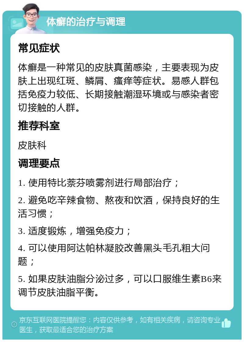 体癣的治疗与调理 常见症状 体癣是一种常见的皮肤真菌感染，主要表现为皮肤上出现红斑、鳞屑、瘙痒等症状。易感人群包括免疫力较低、长期接触潮湿环境或与感染者密切接触的人群。 推荐科室 皮肤科 调理要点 1. 使用特比萘芬喷雾剂进行局部治疗； 2. 避免吃辛辣食物、熬夜和饮酒，保持良好的生活习惯； 3. 适度锻炼，增强免疫力； 4. 可以使用阿达帕林凝胶改善黑头毛孔粗大问题； 5. 如果皮肤油脂分泌过多，可以口服维生素B6来调节皮肤油脂平衡。