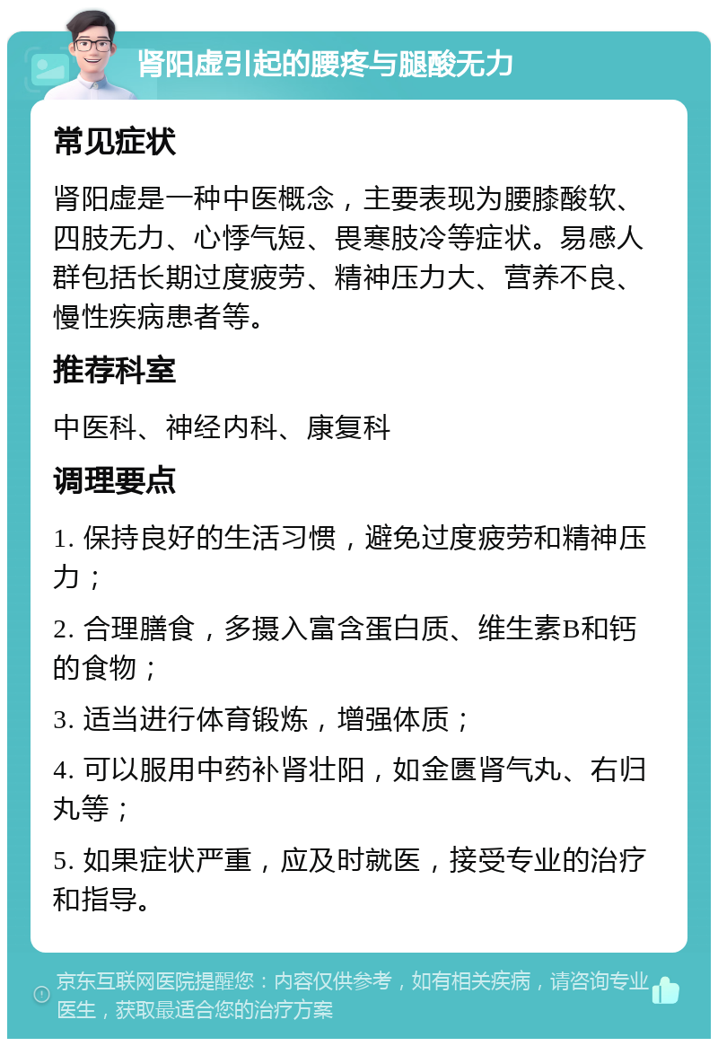 肾阳虚引起的腰疼与腿酸无力 常见症状 肾阳虚是一种中医概念，主要表现为腰膝酸软、四肢无力、心悸气短、畏寒肢冷等症状。易感人群包括长期过度疲劳、精神压力大、营养不良、慢性疾病患者等。 推荐科室 中医科、神经内科、康复科 调理要点 1. 保持良好的生活习惯，避免过度疲劳和精神压力； 2. 合理膳食，多摄入富含蛋白质、维生素B和钙的食物； 3. 适当进行体育锻炼，增强体质； 4. 可以服用中药补肾壮阳，如金匮肾气丸、右归丸等； 5. 如果症状严重，应及时就医，接受专业的治疗和指导。