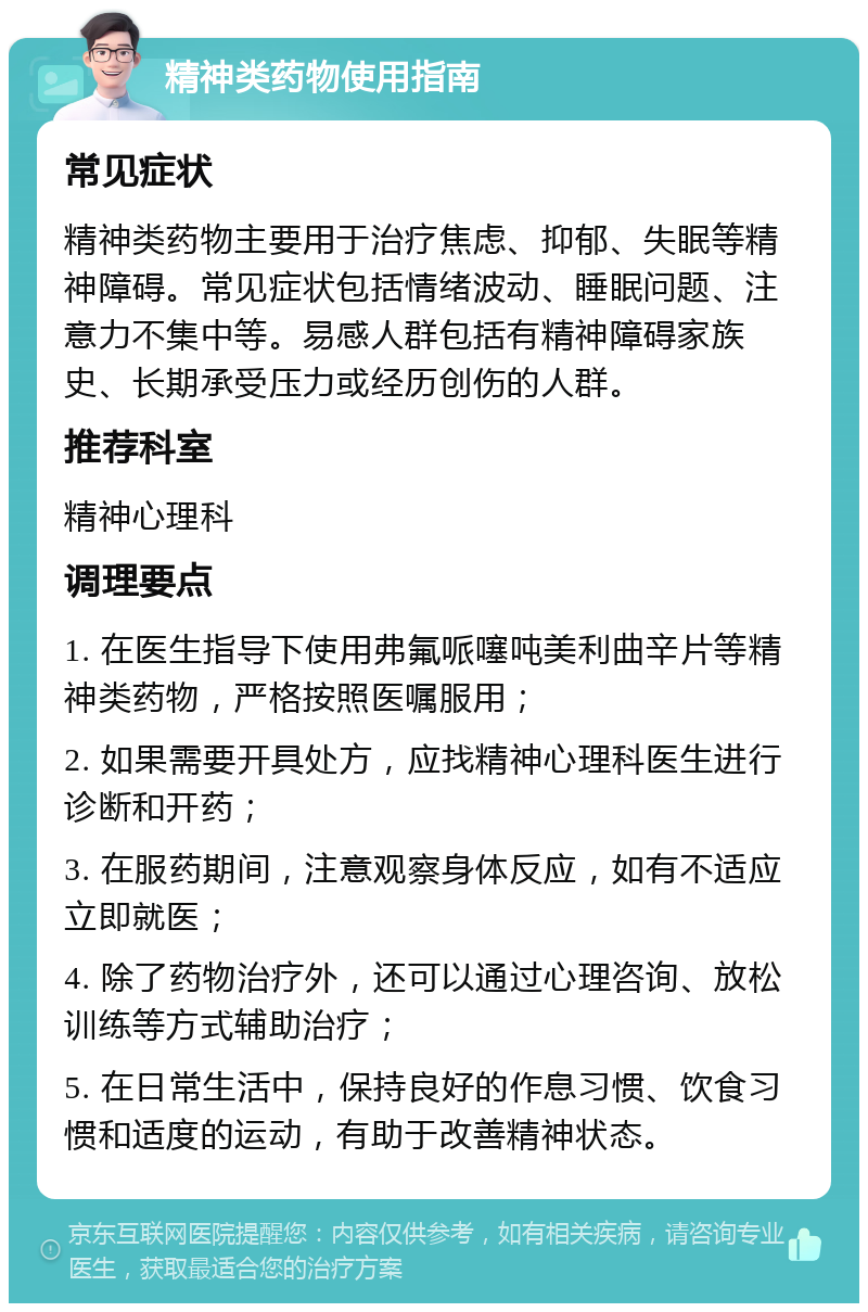 精神类药物使用指南 常见症状 精神类药物主要用于治疗焦虑、抑郁、失眠等精神障碍。常见症状包括情绪波动、睡眠问题、注意力不集中等。易感人群包括有精神障碍家族史、长期承受压力或经历创伤的人群。 推荐科室 精神心理科 调理要点 1. 在医生指导下使用弗氟哌噻吨美利曲辛片等精神类药物，严格按照医嘱服用； 2. 如果需要开具处方，应找精神心理科医生进行诊断和开药； 3. 在服药期间，注意观察身体反应，如有不适应立即就医； 4. 除了药物治疗外，还可以通过心理咨询、放松训练等方式辅助治疗； 5. 在日常生活中，保持良好的作息习惯、饮食习惯和适度的运动，有助于改善精神状态。