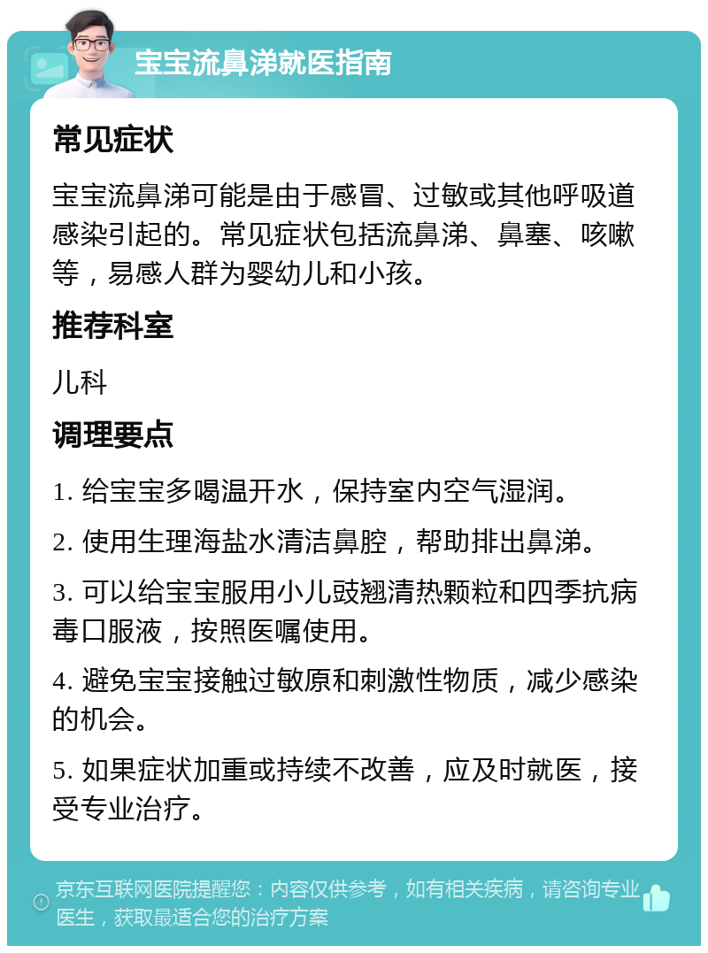 宝宝流鼻涕就医指南 常见症状 宝宝流鼻涕可能是由于感冒、过敏或其他呼吸道感染引起的。常见症状包括流鼻涕、鼻塞、咳嗽等，易感人群为婴幼儿和小孩。 推荐科室 儿科 调理要点 1. 给宝宝多喝温开水，保持室内空气湿润。 2. 使用生理海盐水清洁鼻腔，帮助排出鼻涕。 3. 可以给宝宝服用小儿豉翘清热颗粒和四季抗病毒口服液，按照医嘱使用。 4. 避免宝宝接触过敏原和刺激性物质，减少感染的机会。 5. 如果症状加重或持续不改善，应及时就医，接受专业治疗。