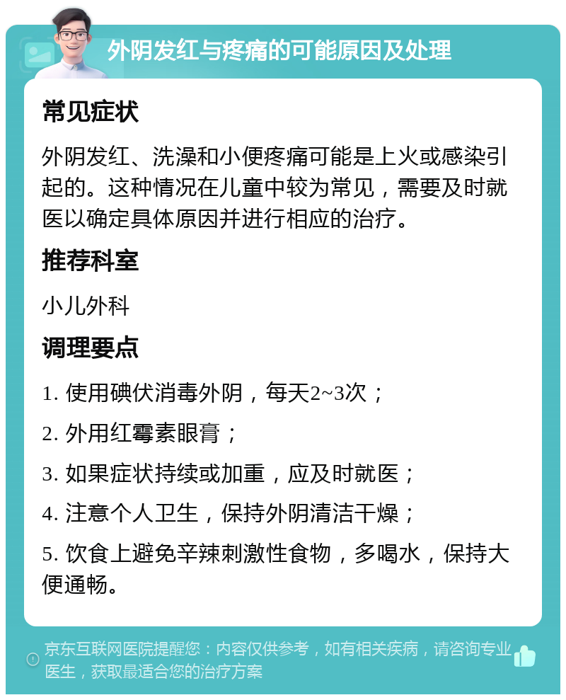 外阴发红与疼痛的可能原因及处理 常见症状 外阴发红、洗澡和小便疼痛可能是上火或感染引起的。这种情况在儿童中较为常见，需要及时就医以确定具体原因并进行相应的治疗。 推荐科室 小儿外科 调理要点 1. 使用碘伏消毒外阴，每天2~3次； 2. 外用红霉素眼膏； 3. 如果症状持续或加重，应及时就医； 4. 注意个人卫生，保持外阴清洁干燥； 5. 饮食上避免辛辣刺激性食物，多喝水，保持大便通畅。