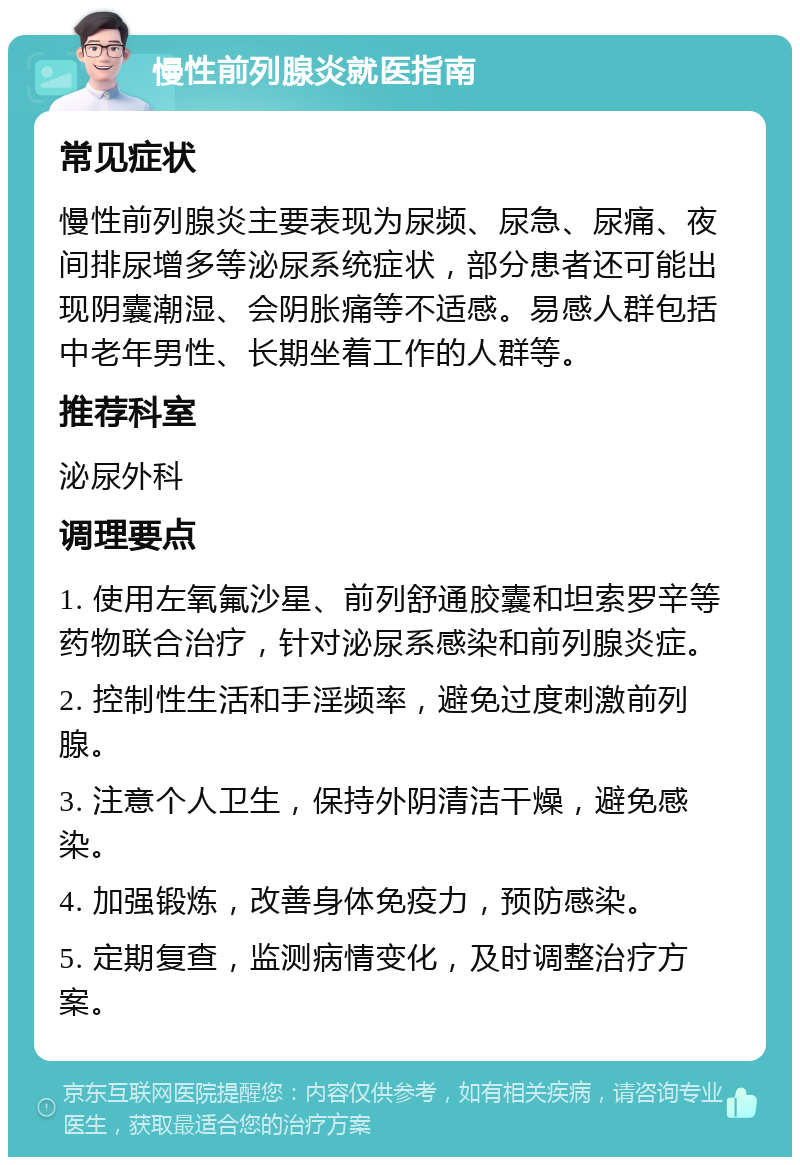 慢性前列腺炎就医指南 常见症状 慢性前列腺炎主要表现为尿频、尿急、尿痛、夜间排尿增多等泌尿系统症状，部分患者还可能出现阴囊潮湿、会阴胀痛等不适感。易感人群包括中老年男性、长期坐着工作的人群等。 推荐科室 泌尿外科 调理要点 1. 使用左氧氟沙星、前列舒通胶囊和坦索罗辛等药物联合治疗，针对泌尿系感染和前列腺炎症。 2. 控制性生活和手淫频率，避免过度刺激前列腺。 3. 注意个人卫生，保持外阴清洁干燥，避免感染。 4. 加强锻炼，改善身体免疫力，预防感染。 5. 定期复查，监测病情变化，及时调整治疗方案。