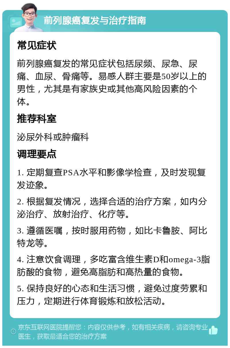 前列腺癌复发与治疗指南 常见症状 前列腺癌复发的常见症状包括尿频、尿急、尿痛、血尿、骨痛等。易感人群主要是50岁以上的男性，尤其是有家族史或其他高风险因素的个体。 推荐科室 泌尿外科或肿瘤科 调理要点 1. 定期复查PSA水平和影像学检查，及时发现复发迹象。 2. 根据复发情况，选择合适的治疗方案，如内分泌治疗、放射治疗、化疗等。 3. 遵循医嘱，按时服用药物，如比卡鲁胺、阿比特龙等。 4. 注意饮食调理，多吃富含维生素D和omega-3脂肪酸的食物，避免高脂肪和高热量的食物。 5. 保持良好的心态和生活习惯，避免过度劳累和压力，定期进行体育锻炼和放松活动。