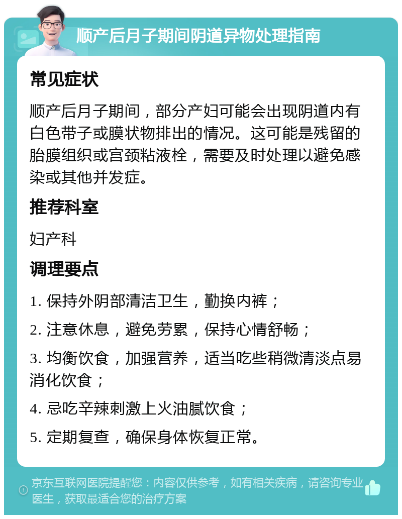 顺产后月子期间阴道异物处理指南 常见症状 顺产后月子期间，部分产妇可能会出现阴道内有白色带子或膜状物排出的情况。这可能是残留的胎膜组织或宫颈粘液栓，需要及时处理以避免感染或其他并发症。 推荐科室 妇产科 调理要点 1. 保持外阴部清洁卫生，勤换内裤； 2. 注意休息，避免劳累，保持心情舒畅； 3. 均衡饮食，加强营养，适当吃些稍微清淡点易消化饮食； 4. 忌吃辛辣刺激上火油腻饮食； 5. 定期复查，确保身体恢复正常。