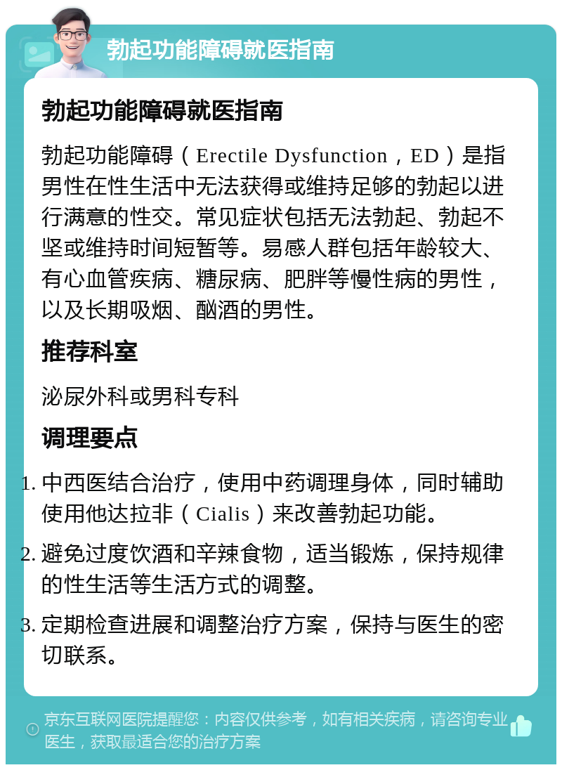 勃起功能障碍就医指南 勃起功能障碍就医指南 勃起功能障碍（Erectile Dysfunction，ED）是指男性在性生活中无法获得或维持足够的勃起以进行满意的性交。常见症状包括无法勃起、勃起不坚或维持时间短暂等。易感人群包括年龄较大、有心血管疾病、糖尿病、肥胖等慢性病的男性，以及长期吸烟、酗酒的男性。 推荐科室 泌尿外科或男科专科 调理要点 中西医结合治疗，使用中药调理身体，同时辅助使用他达拉非（Cialis）来改善勃起功能。 避免过度饮酒和辛辣食物，适当锻炼，保持规律的性生活等生活方式的调整。 定期检查进展和调整治疗方案，保持与医生的密切联系。