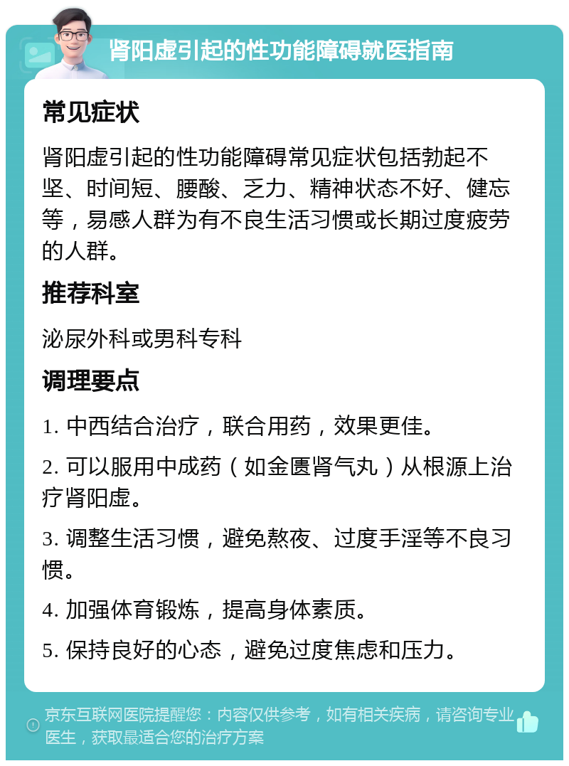 肾阳虚引起的性功能障碍就医指南 常见症状 肾阳虚引起的性功能障碍常见症状包括勃起不坚、时间短、腰酸、乏力、精神状态不好、健忘等，易感人群为有不良生活习惯或长期过度疲劳的人群。 推荐科室 泌尿外科或男科专科 调理要点 1. 中西结合治疗，联合用药，效果更佳。 2. 可以服用中成药（如金匮肾气丸）从根源上治疗肾阳虚。 3. 调整生活习惯，避免熬夜、过度手淫等不良习惯。 4. 加强体育锻炼，提高身体素质。 5. 保持良好的心态，避免过度焦虑和压力。