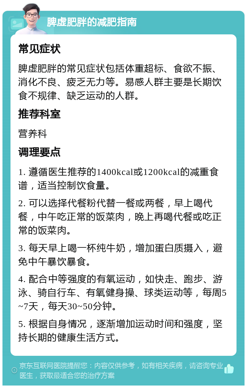 脾虚肥胖的减肥指南 常见症状 脾虚肥胖的常见症状包括体重超标、食欲不振、消化不良、疲乏无力等。易感人群主要是长期饮食不规律、缺乏运动的人群。 推荐科室 营养科 调理要点 1. 遵循医生推荐的1400kcal或1200kcal的减重食谱，适当控制饮食量。 2. 可以选择代餐粉代替一餐或两餐，早上喝代餐，中午吃正常的饭菜肉，晚上再喝代餐或吃正常的饭菜肉。 3. 每天早上喝一杯纯牛奶，增加蛋白质摄入，避免中午暴饮暴食。 4. 配合中等强度的有氧运动，如快走、跑步、游泳、骑自行车、有氧健身操、球类运动等，每周5~7天，每天30~50分钟。 5. 根据自身情况，逐渐增加运动时间和强度，坚持长期的健康生活方式。