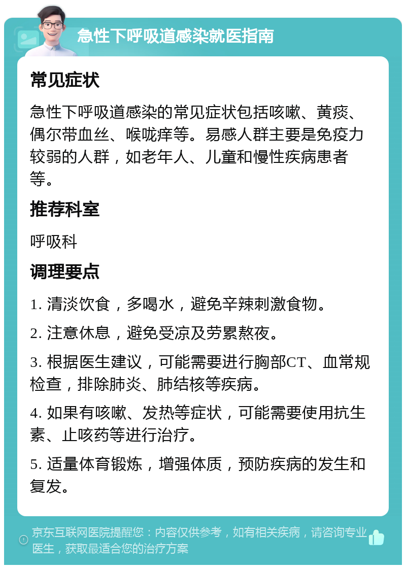 急性下呼吸道感染就医指南 常见症状 急性下呼吸道感染的常见症状包括咳嗽、黄痰、偶尔带血丝、喉咙痒等。易感人群主要是免疫力较弱的人群，如老年人、儿童和慢性疾病患者等。 推荐科室 呼吸科 调理要点 1. 清淡饮食，多喝水，避免辛辣刺激食物。 2. 注意休息，避免受凉及劳累熬夜。 3. 根据医生建议，可能需要进行胸部CT、血常规检查，排除肺炎、肺结核等疾病。 4. 如果有咳嗽、发热等症状，可能需要使用抗生素、止咳药等进行治疗。 5. 适量体育锻炼，增强体质，预防疾病的发生和复发。