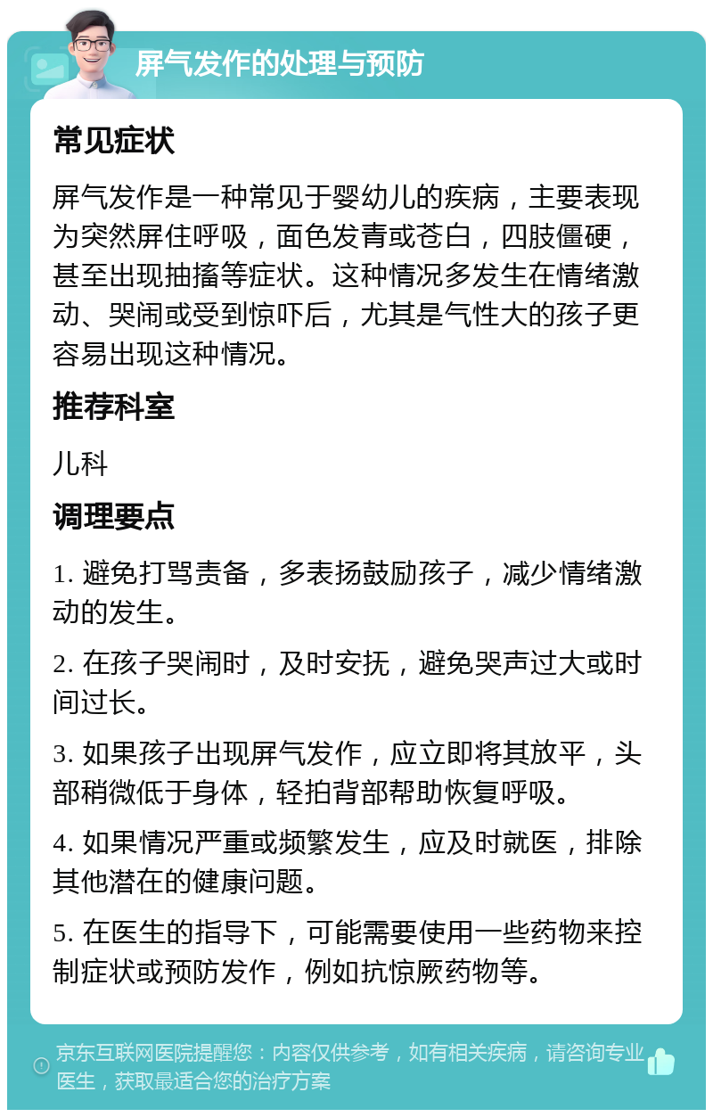 屏气发作的处理与预防 常见症状 屏气发作是一种常见于婴幼儿的疾病，主要表现为突然屏住呼吸，面色发青或苍白，四肢僵硬，甚至出现抽搐等症状。这种情况多发生在情绪激动、哭闹或受到惊吓后，尤其是气性大的孩子更容易出现这种情况。 推荐科室 儿科 调理要点 1. 避免打骂责备，多表扬鼓励孩子，减少情绪激动的发生。 2. 在孩子哭闹时，及时安抚，避免哭声过大或时间过长。 3. 如果孩子出现屏气发作，应立即将其放平，头部稍微低于身体，轻拍背部帮助恢复呼吸。 4. 如果情况严重或频繁发生，应及时就医，排除其他潜在的健康问题。 5. 在医生的指导下，可能需要使用一些药物来控制症状或预防发作，例如抗惊厥药物等。