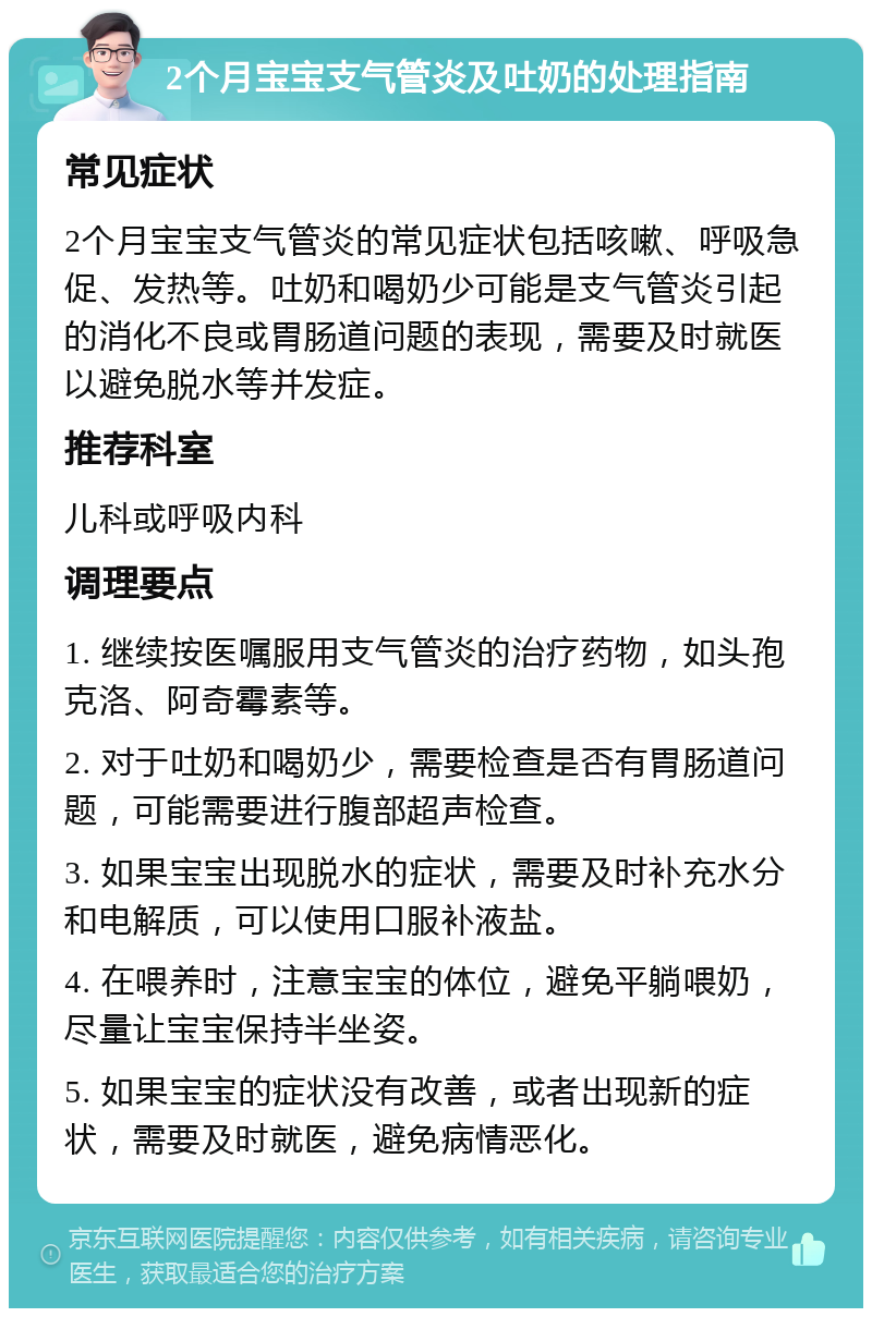 2个月宝宝支气管炎及吐奶的处理指南 常见症状 2个月宝宝支气管炎的常见症状包括咳嗽、呼吸急促、发热等。吐奶和喝奶少可能是支气管炎引起的消化不良或胃肠道问题的表现，需要及时就医以避免脱水等并发症。 推荐科室 儿科或呼吸内科 调理要点 1. 继续按医嘱服用支气管炎的治疗药物，如头孢克洛、阿奇霉素等。 2. 对于吐奶和喝奶少，需要检查是否有胃肠道问题，可能需要进行腹部超声检查。 3. 如果宝宝出现脱水的症状，需要及时补充水分和电解质，可以使用口服补液盐。 4. 在喂养时，注意宝宝的体位，避免平躺喂奶，尽量让宝宝保持半坐姿。 5. 如果宝宝的症状没有改善，或者出现新的症状，需要及时就医，避免病情恶化。