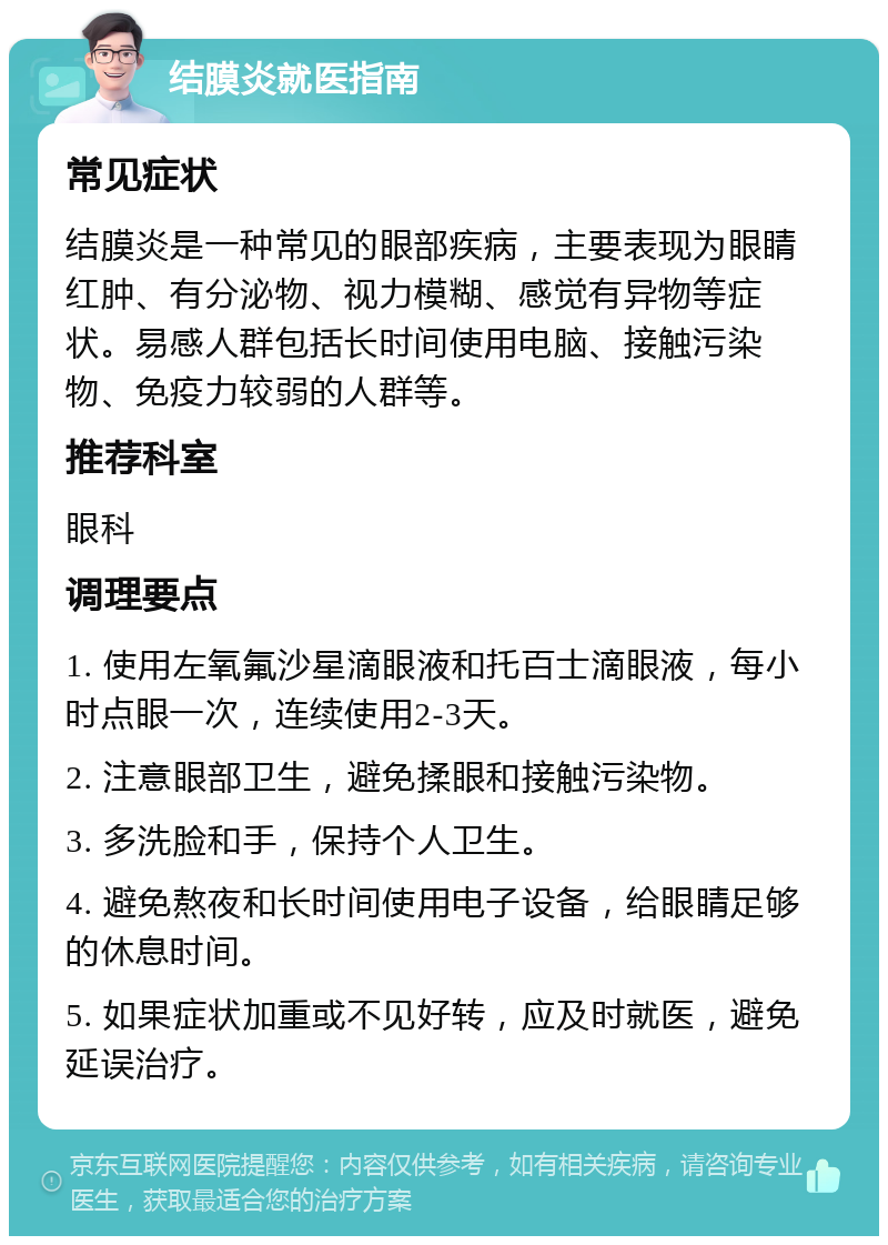 结膜炎就医指南 常见症状 结膜炎是一种常见的眼部疾病，主要表现为眼睛红肿、有分泌物、视力模糊、感觉有异物等症状。易感人群包括长时间使用电脑、接触污染物、免疫力较弱的人群等。 推荐科室 眼科 调理要点 1. 使用左氧氟沙星滴眼液和托百士滴眼液，每小时点眼一次，连续使用2-3天。 2. 注意眼部卫生，避免揉眼和接触污染物。 3. 多洗脸和手，保持个人卫生。 4. 避免熬夜和长时间使用电子设备，给眼睛足够的休息时间。 5. 如果症状加重或不见好转，应及时就医，避免延误治疗。