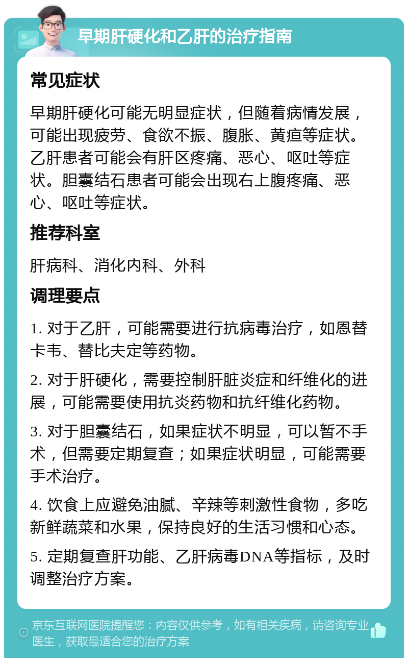 早期肝硬化和乙肝的治疗指南 常见症状 早期肝硬化可能无明显症状，但随着病情发展，可能出现疲劳、食欲不振、腹胀、黄疸等症状。乙肝患者可能会有肝区疼痛、恶心、呕吐等症状。胆囊结石患者可能会出现右上腹疼痛、恶心、呕吐等症状。 推荐科室 肝病科、消化内科、外科 调理要点 1. 对于乙肝，可能需要进行抗病毒治疗，如恩替卡韦、替比夫定等药物。 2. 对于肝硬化，需要控制肝脏炎症和纤维化的进展，可能需要使用抗炎药物和抗纤维化药物。 3. 对于胆囊结石，如果症状不明显，可以暂不手术，但需要定期复查；如果症状明显，可能需要手术治疗。 4. 饮食上应避免油腻、辛辣等刺激性食物，多吃新鲜蔬菜和水果，保持良好的生活习惯和心态。 5. 定期复查肝功能、乙肝病毒DNA等指标，及时调整治疗方案。