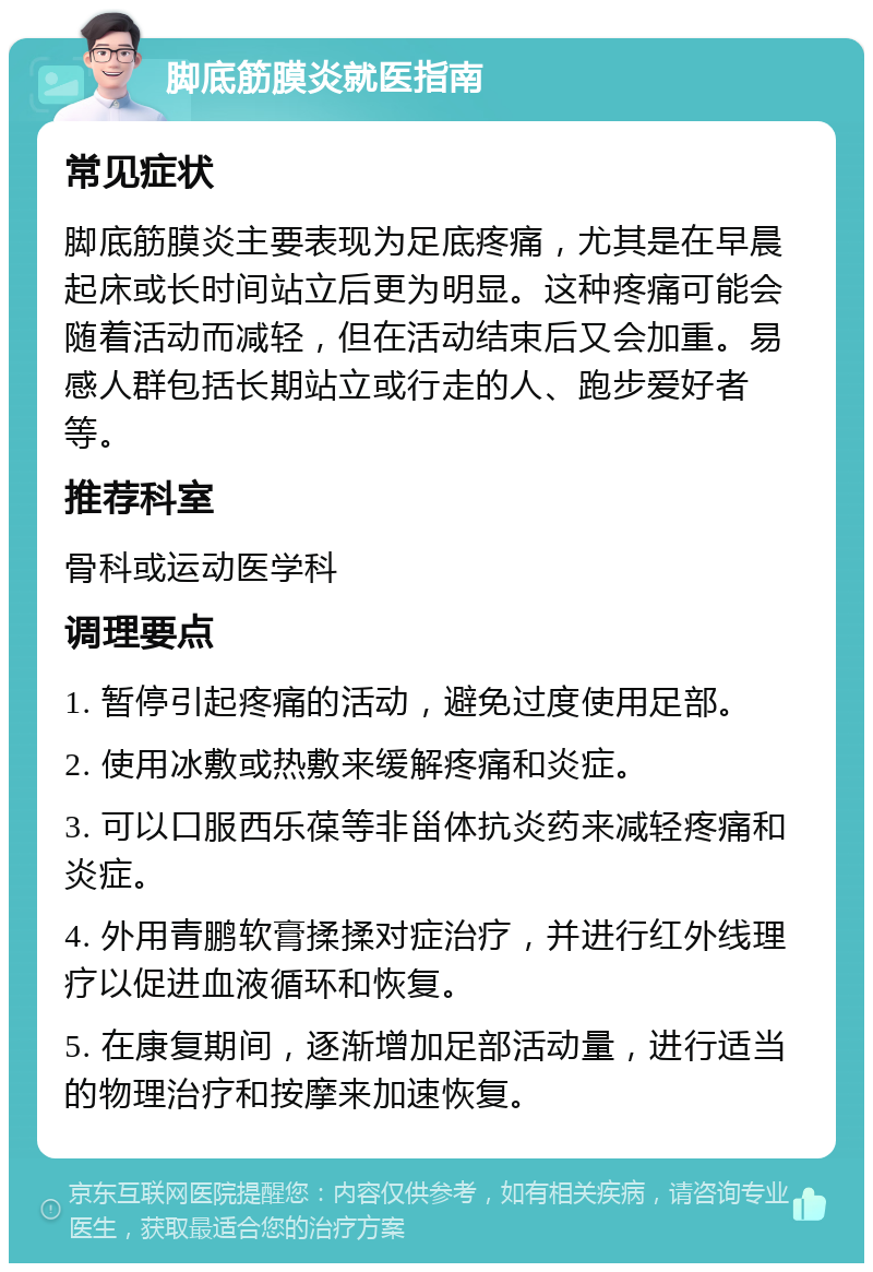 脚底筋膜炎就医指南 常见症状 脚底筋膜炎主要表现为足底疼痛，尤其是在早晨起床或长时间站立后更为明显。这种疼痛可能会随着活动而减轻，但在活动结束后又会加重。易感人群包括长期站立或行走的人、跑步爱好者等。 推荐科室 骨科或运动医学科 调理要点 1. 暂停引起疼痛的活动，避免过度使用足部。 2. 使用冰敷或热敷来缓解疼痛和炎症。 3. 可以口服西乐葆等非甾体抗炎药来减轻疼痛和炎症。 4. 外用青鹏软膏揉揉对症治疗，并进行红外线理疗以促进血液循环和恢复。 5. 在康复期间，逐渐增加足部活动量，进行适当的物理治疗和按摩来加速恢复。