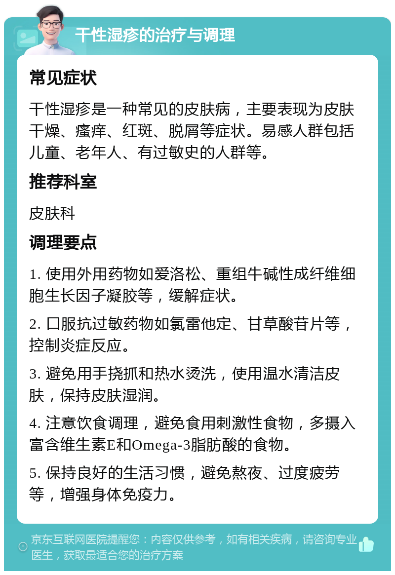 干性湿疹的治疗与调理 常见症状 干性湿疹是一种常见的皮肤病，主要表现为皮肤干燥、瘙痒、红斑、脱屑等症状。易感人群包括儿童、老年人、有过敏史的人群等。 推荐科室 皮肤科 调理要点 1. 使用外用药物如爱洛松、重组牛碱性成纤维细胞生长因子凝胶等，缓解症状。 2. 口服抗过敏药物如氯雷他定、甘草酸苷片等，控制炎症反应。 3. 避免用手挠抓和热水烫洗，使用温水清洁皮肤，保持皮肤湿润。 4. 注意饮食调理，避免食用刺激性食物，多摄入富含维生素E和Omega-3脂肪酸的食物。 5. 保持良好的生活习惯，避免熬夜、过度疲劳等，增强身体免疫力。