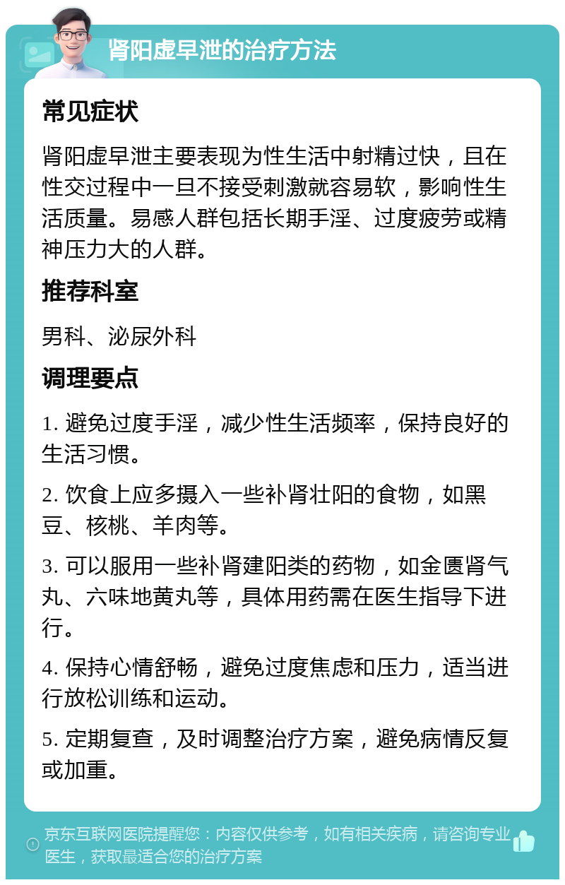 肾阳虚早泄的治疗方法 常见症状 肾阳虚早泄主要表现为性生活中射精过快，且在性交过程中一旦不接受刺激就容易软，影响性生活质量。易感人群包括长期手淫、过度疲劳或精神压力大的人群。 推荐科室 男科、泌尿外科 调理要点 1. 避免过度手淫，减少性生活频率，保持良好的生活习惯。 2. 饮食上应多摄入一些补肾壮阳的食物，如黑豆、核桃、羊肉等。 3. 可以服用一些补肾建阳类的药物，如金匮肾气丸、六味地黄丸等，具体用药需在医生指导下进行。 4. 保持心情舒畅，避免过度焦虑和压力，适当进行放松训练和运动。 5. 定期复查，及时调整治疗方案，避免病情反复或加重。