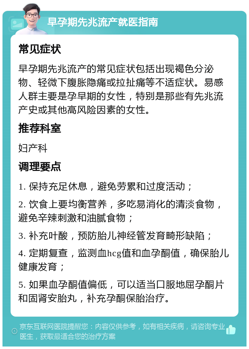 早孕期先兆流产就医指南 常见症状 早孕期先兆流产的常见症状包括出现褐色分泌物、轻微下腹胀隐痛或拉扯痛等不适症状。易感人群主要是孕早期的女性，特别是那些有先兆流产史或其他高风险因素的女性。 推荐科室 妇产科 调理要点 1. 保持充足休息，避免劳累和过度活动； 2. 饮食上要均衡营养，多吃易消化的清淡食物，避免辛辣刺激和油腻食物； 3. 补充叶酸，预防胎儿神经管发育畸形缺陷； 4. 定期复查，监测血hcg值和血孕酮值，确保胎儿健康发育； 5. 如果血孕酮值偏低，可以适当口服地屈孕酮片和固肾安胎丸，补充孕酮保胎治疗。