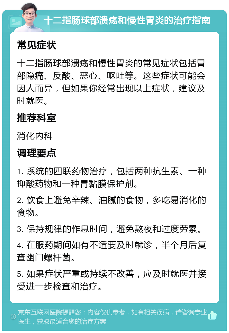 十二指肠球部溃疡和慢性胃炎的治疗指南 常见症状 十二指肠球部溃疡和慢性胃炎的常见症状包括胃部隐痛、反酸、恶心、呕吐等。这些症状可能会因人而异，但如果你经常出现以上症状，建议及时就医。 推荐科室 消化内科 调理要点 1. 系统的四联药物治疗，包括两种抗生素、一种抑酸药物和一种胃黏膜保护剂。 2. 饮食上避免辛辣、油腻的食物，多吃易消化的食物。 3. 保持规律的作息时间，避免熬夜和过度劳累。 4. 在服药期间如有不适要及时就诊，半个月后复查幽门螺杆菌。 5. 如果症状严重或持续不改善，应及时就医并接受进一步检查和治疗。