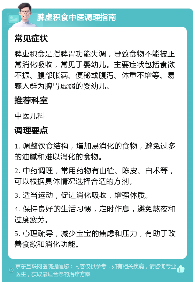 脾虚积食中医调理指南 常见症状 脾虚积食是指脾胃功能失调，导致食物不能被正常消化吸收，常见于婴幼儿。主要症状包括食欲不振、腹部胀满、便秘或腹泻、体重不增等。易感人群为脾胃虚弱的婴幼儿。 推荐科室 中医儿科 调理要点 1. 调整饮食结构，增加易消化的食物，避免过多的油腻和难以消化的食物。 2. 中药调理，常用药物有山楂、陈皮、白术等，可以根据具体情况选择合适的方剂。 3. 适当运动，促进消化吸收，增强体质。 4. 保持良好的生活习惯，定时作息，避免熬夜和过度疲劳。 5. 心理疏导，减少宝宝的焦虑和压力，有助于改善食欲和消化功能。