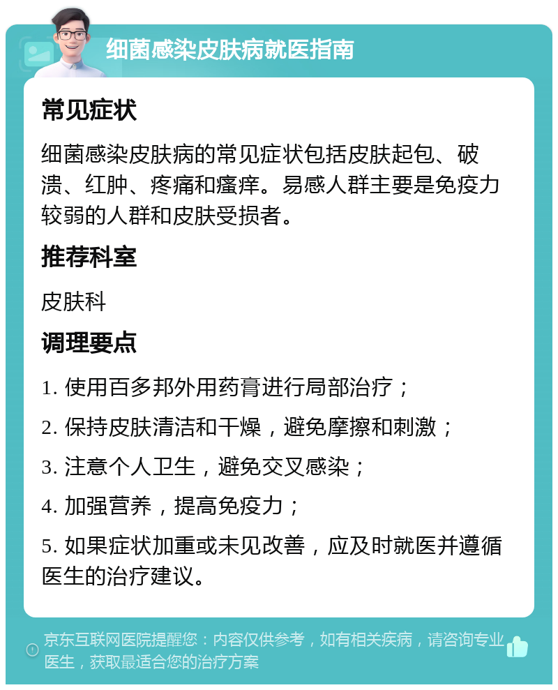 细菌感染皮肤病就医指南 常见症状 细菌感染皮肤病的常见症状包括皮肤起包、破溃、红肿、疼痛和瘙痒。易感人群主要是免疫力较弱的人群和皮肤受损者。 推荐科室 皮肤科 调理要点 1. 使用百多邦外用药膏进行局部治疗； 2. 保持皮肤清洁和干燥，避免摩擦和刺激； 3. 注意个人卫生，避免交叉感染； 4. 加强营养，提高免疫力； 5. 如果症状加重或未见改善，应及时就医并遵循医生的治疗建议。