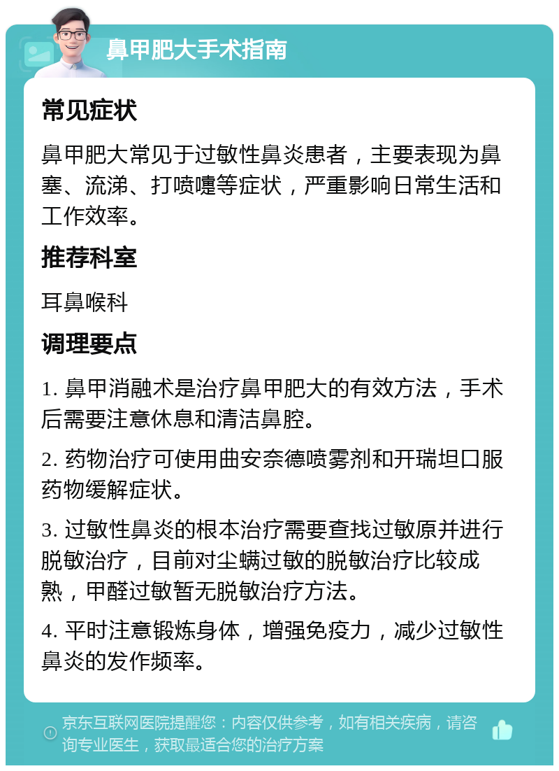 鼻甲肥大手术指南 常见症状 鼻甲肥大常见于过敏性鼻炎患者，主要表现为鼻塞、流涕、打喷嚏等症状，严重影响日常生活和工作效率。 推荐科室 耳鼻喉科 调理要点 1. 鼻甲消融术是治疗鼻甲肥大的有效方法，手术后需要注意休息和清洁鼻腔。 2. 药物治疗可使用曲安奈德喷雾剂和开瑞坦口服药物缓解症状。 3. 过敏性鼻炎的根本治疗需要查找过敏原并进行脱敏治疗，目前对尘螨过敏的脱敏治疗比较成熟，甲醛过敏暂无脱敏治疗方法。 4. 平时注意锻炼身体，增强免疫力，减少过敏性鼻炎的发作频率。